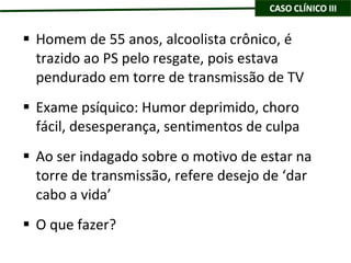 Homem de 55 anos, alcoolista crônico, é trazido ao PS pelo resgate, pois estava pendurado em torre de transmissão de TV Exame psíquico: Humor deprimido, choro fácil, desesperança, sentimentos de culpa Ao ser indagado sobre o motivo de estar na torre de transmissão, refere desejo de ‘dar cabo a vida’ O que fazer? 