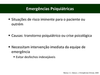 Situações de risco iminente para o paciente ou outrém Causas: transtorno psiquiátrico ou crise psicológica Necessitam intervenção imediata da equipe de emergência  Evitar desfechos indesejáveis Emergências Psiquiátricas Mansur, C.; Galucci, J. Emergências Clínicas, 2009 
