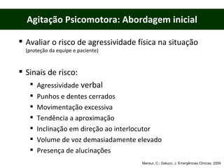 Agitação Psicomotora: Abordagem inicial Avaliar o risco de agressividade física na situação  (proteção da equipe e paciente) Sinais de risco: Agressividade  verbal Punhos e dentes cerrados Movimentação excessiva Tendência a aproximação  Inclinação em direção ao interlocutor Volume de voz demasiadamente elevado Presença de alucinações Mansur, C.; Galucci, J. Emergências Clínicas, 2009 