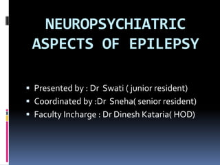 NEUROPSYCHIATRIC
ASPECTS OF EPILEPSY
 Presented by : Dr Swati ( junior resident)
 Coordinated by :Dr Sneha( senior resident)
 Faculty Incharge : Dr Dinesh Kataria( HOD)
 