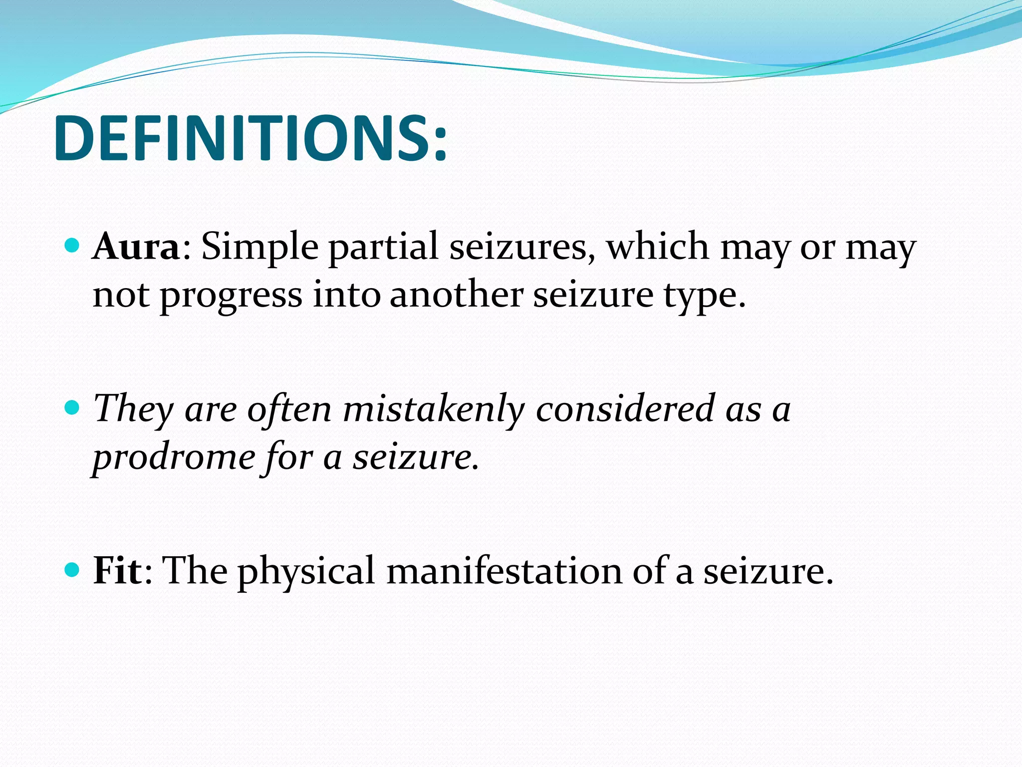 DEFINITIONS:
 Aura: Simple partial seizures, which may or may
not progress into another seizure type.
 They are often mistakenly considered as a
prodrome for a seizure.
 Fit: The physical manifestation of a seizure.
 