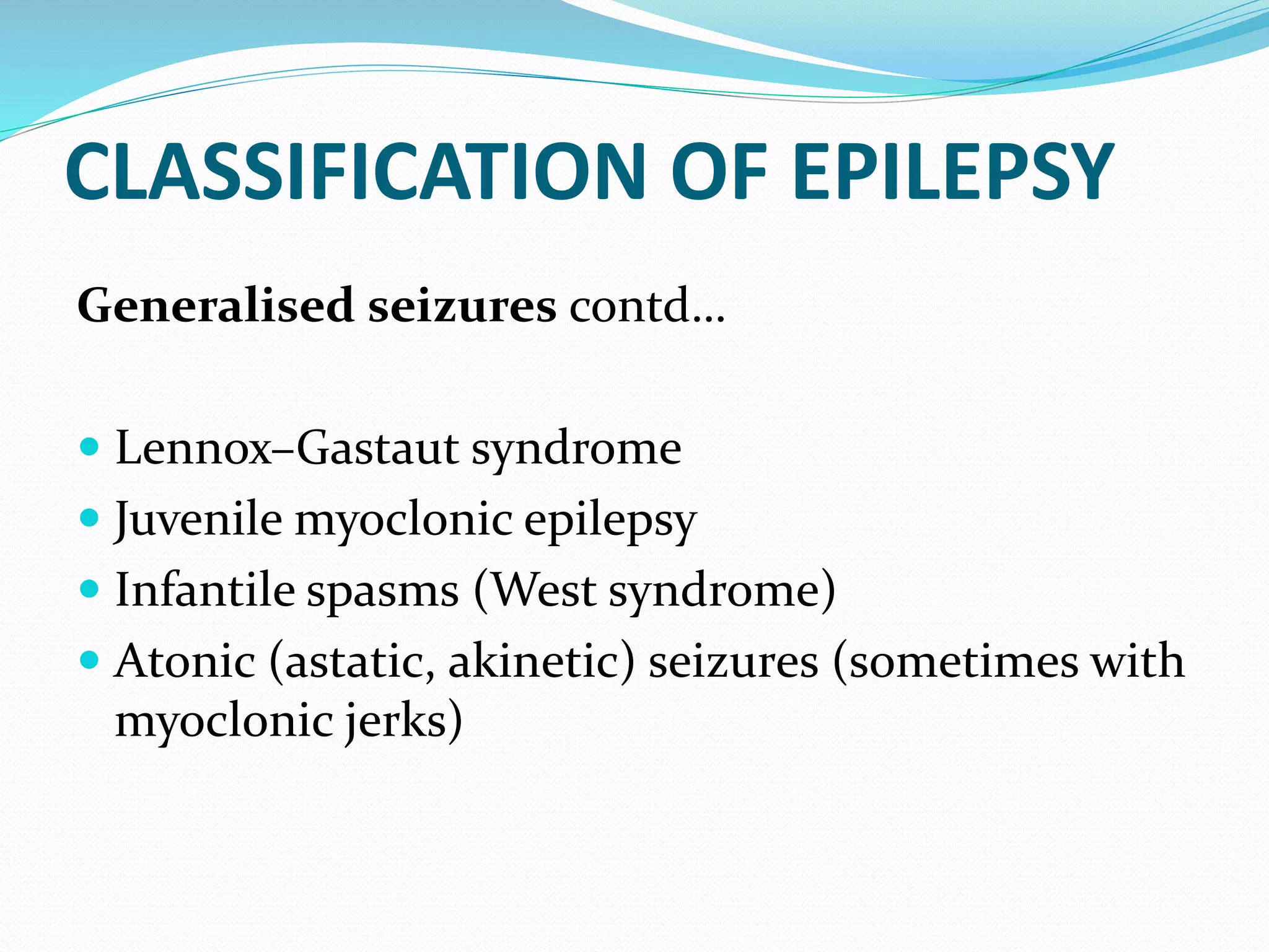 CLASSIFICATION OF EPILEPSY
Generalised seizures contd…
 Lennox–Gastaut syndrome
 Juvenile myoclonic epilepsy
 Infantile spasms (West syndrome)
 Atonic (astatic, akinetic) seizures (sometimes with
myoclonic jerks)
 