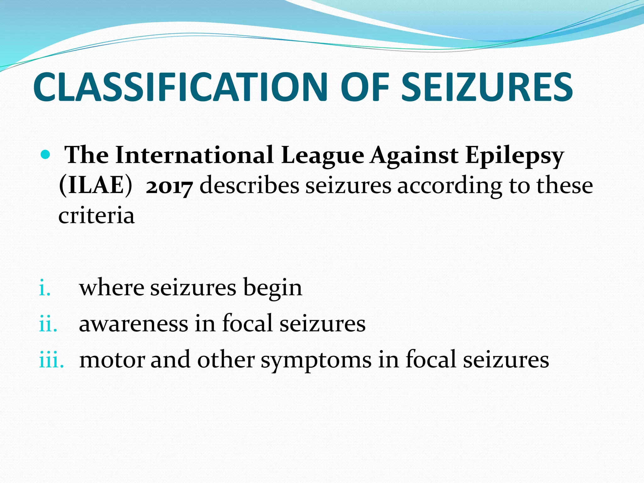 CLASSIFICATION OF SEIZURES
 The International League Against Epilepsy
(ILAE) 2017 describes seizures according to these
criteria
i. where seizures begin
ii. awareness in focal seizures
iii. motor and other symptoms in focal seizures
 