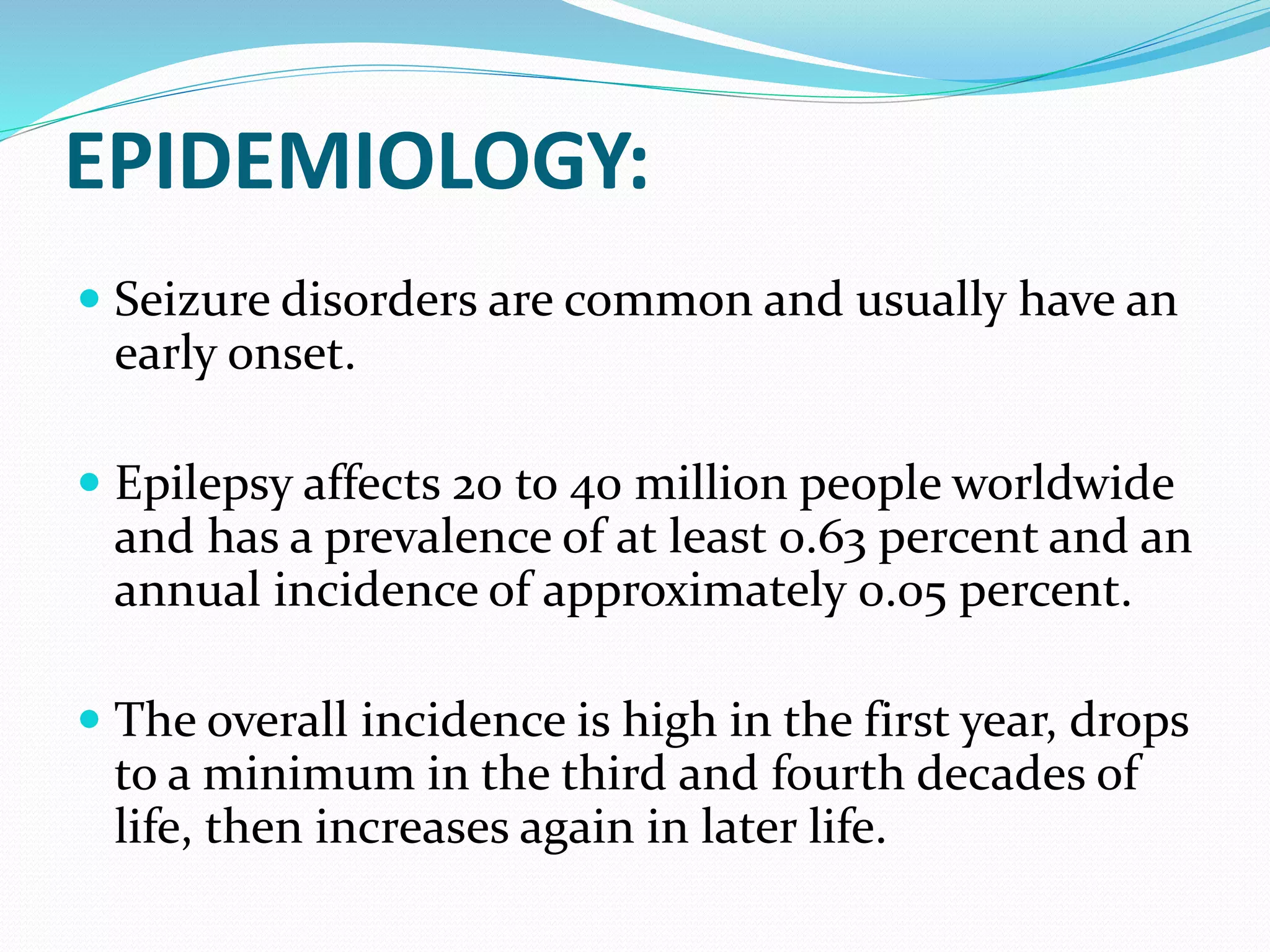 EPIDEMIOLOGY:
 Seizure disorders are common and usually have an
early onset.
 Epilepsy affects 20 to 40 million people worldwide
and has a prevalence of at least 0.63 percent and an
annual incidence of approximately 0.05 percent.
 The overall incidence is high in the first year, drops
to a minimum in the third and fourth decades of
life, then increases again in later life.
 