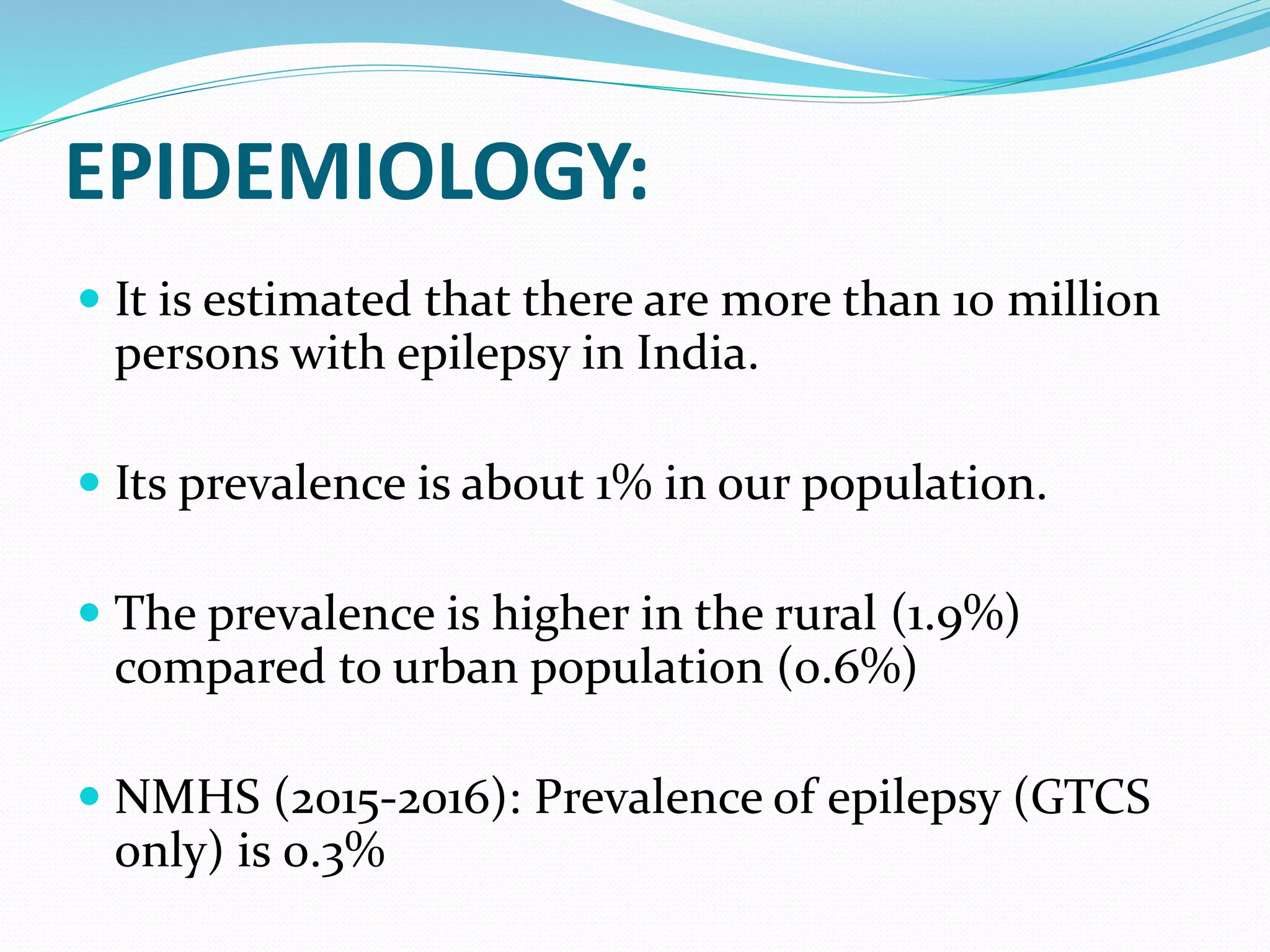 EPIDEMIOLOGY:
 It is estimated that there are more than 10 million
persons with epilepsy in India.
 Its prevalence is about 1% in our population.
 The prevalence is higher in the rural (1.9%)
compared to urban population (0.6%)
 NMHS (2015-2016): Prevalence of epilepsy (GTCS
only) is 0.3%
 