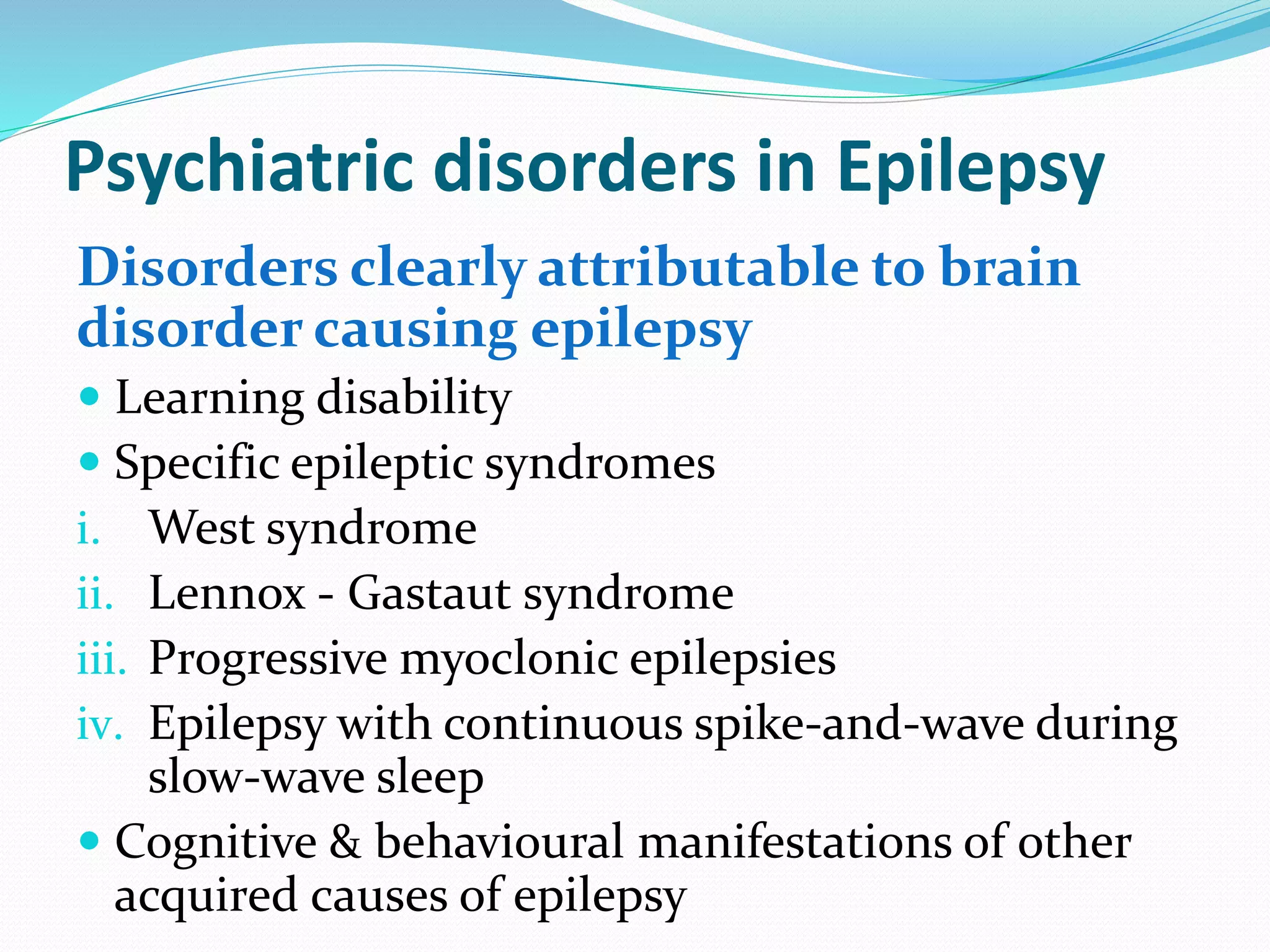 Psychiatric disorders in Epilepsy
Disorders clearly attributable to brain
disorder causing epilepsy
 Learning disability
 Specific epileptic syndromes
i. West syndrome
ii. Lennox - Gastaut syndrome
iii. Progressive myoclonic epilepsies
iv. Epilepsy with continuous spike-and-wave during
slow-wave sleep
 Cognitive & behavioural manifestations of other
acquired causes of epilepsy
 