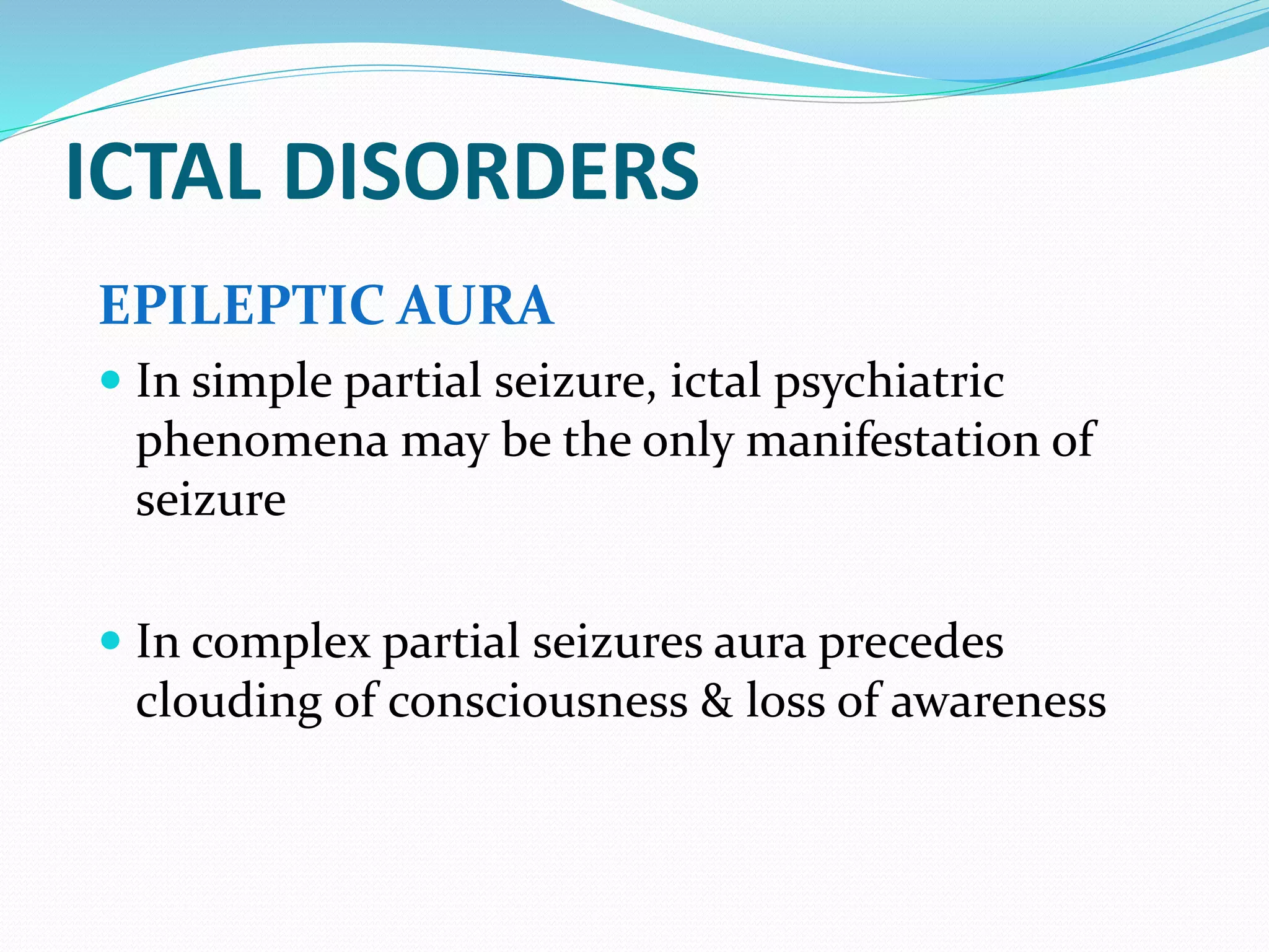 ICTAL DISORDERS
EPILEPTIC AURA
 In simple partial seizure, ictal psychiatric
phenomena may be the only manifestation of
seizure
 In complex partial seizures aura precedes
clouding of consciousness & loss of awareness
 