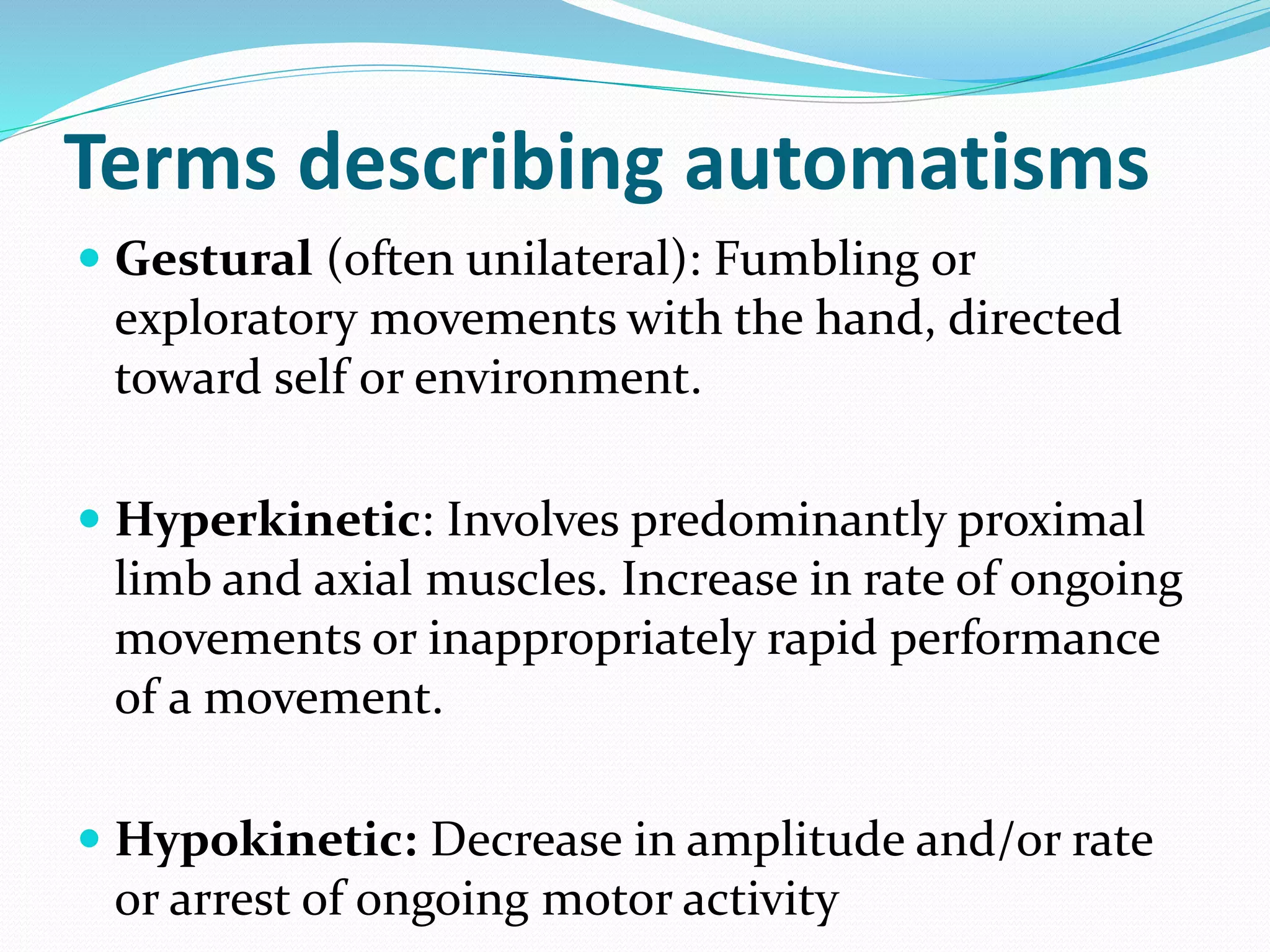Terms describing automatisms
 Gestural (often unilateral): Fumbling or
exploratory movements with the hand, directed
toward self or environment.
 Hyperkinetic: Involves predominantly proximal
limb and axial muscles. Increase in rate of ongoing
movements or inappropriately rapid performance
of a movement.
 Hypokinetic: Decrease in amplitude and/or rate
or arrest of ongoing motor activity
 