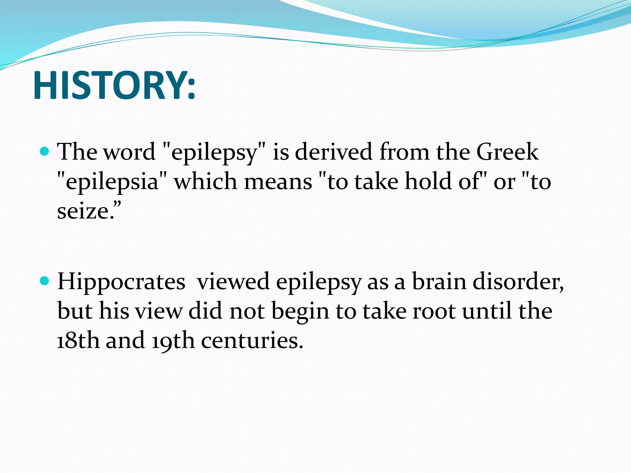 HISTORY:
 The word "epilepsy" is derived from the Greek
"epilepsia" which means "to take hold of" or "to
seize.”
 Hippocrates viewed epilepsy as a brain disorder,
but his view did not begin to take root until the
18th and 19th centuries.
 