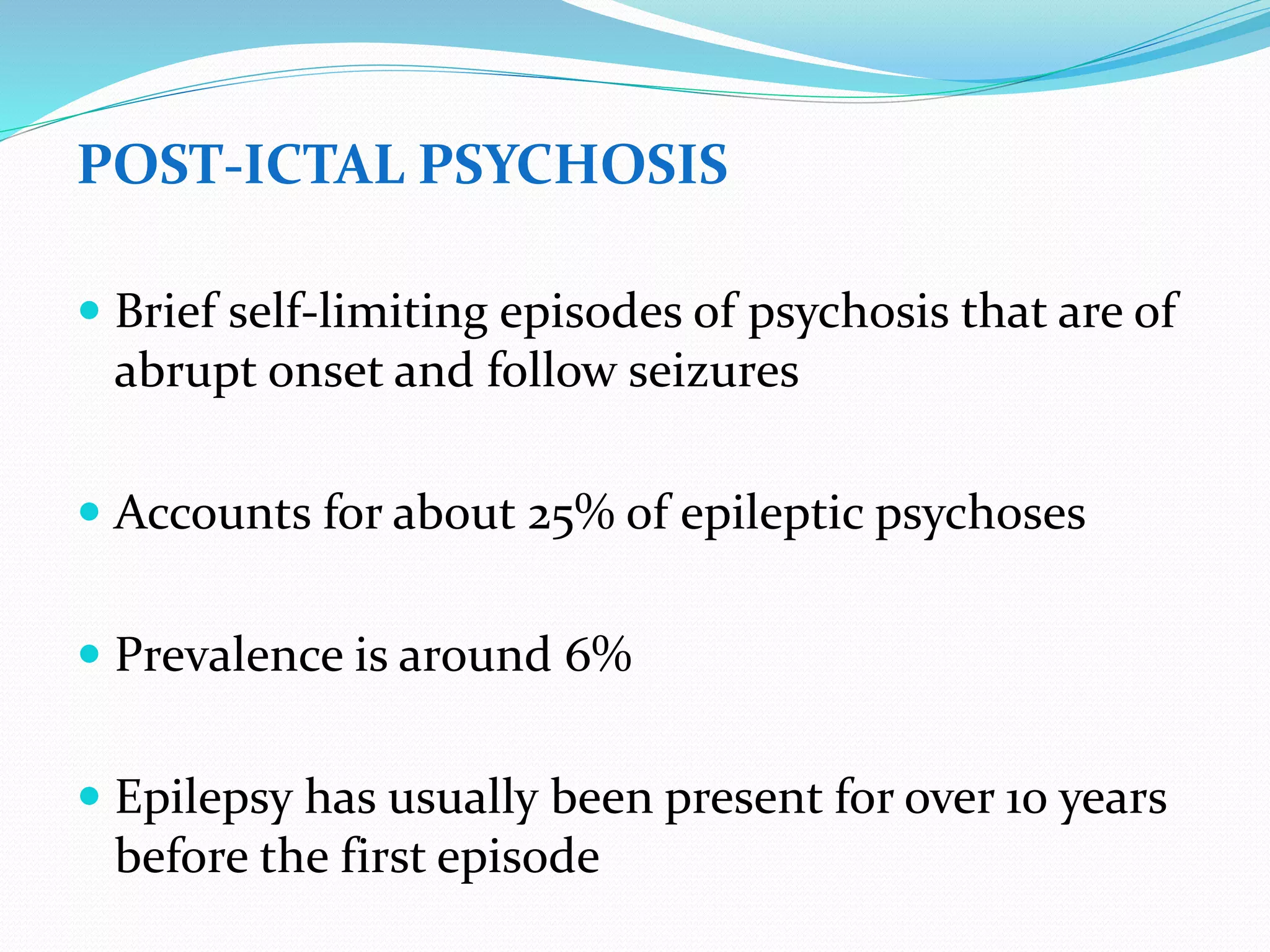 POST-ICTAL PSYCHOSIS
 Brief self-limiting episodes of psychosis that are of
abrupt onset and follow seizures
 Accounts for about 25% of epileptic psychoses
 Prevalence is around 6%
 Epilepsy has usually been present for over 10 years
before the first episode
 