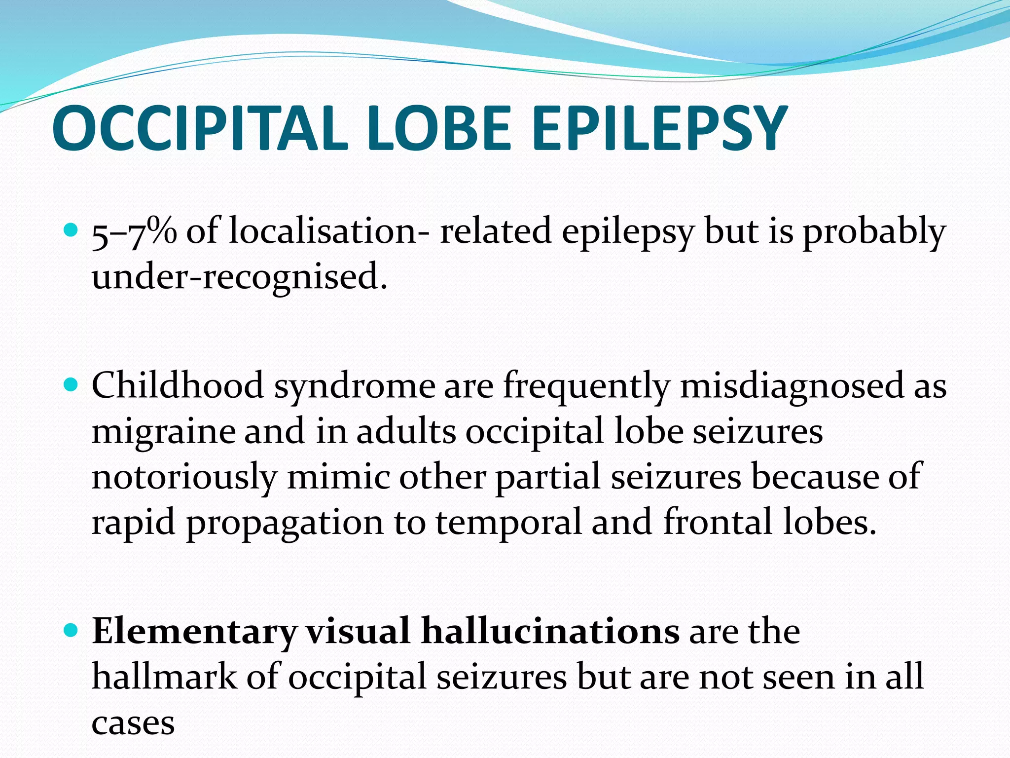 OCCIPITAL LOBE EPILEPSY
 5–7% of localisation- related epilepsy but is probably
under-recognised.
 Childhood syndrome are frequently misdiagnosed as
migraine and in adults occipital lobe seizures
notoriously mimic other partial seizures because of
rapid propagation to temporal and frontal lobes.
 Elementary visual hallucinations are the
hallmark of occipital seizures but are not seen in all
cases
 