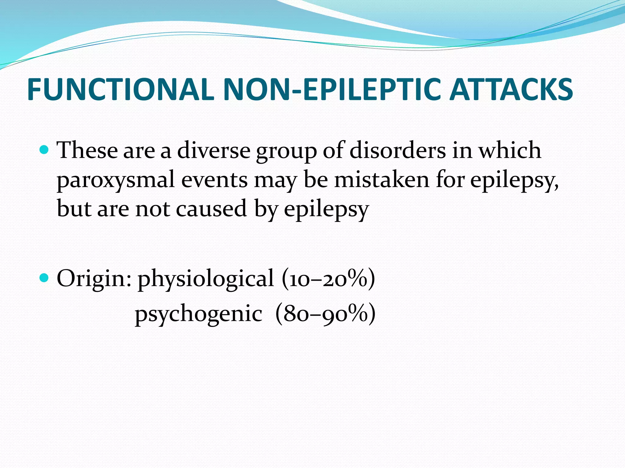 FUNCTIONAL NON-EPILEPTIC ATTACKS
 These are a diverse group of disorders in which
paroxysmal events may be mistaken for epilepsy,
but are not caused by epilepsy
 Origin: physiological (10–20%)
psychogenic (80–90%)
 