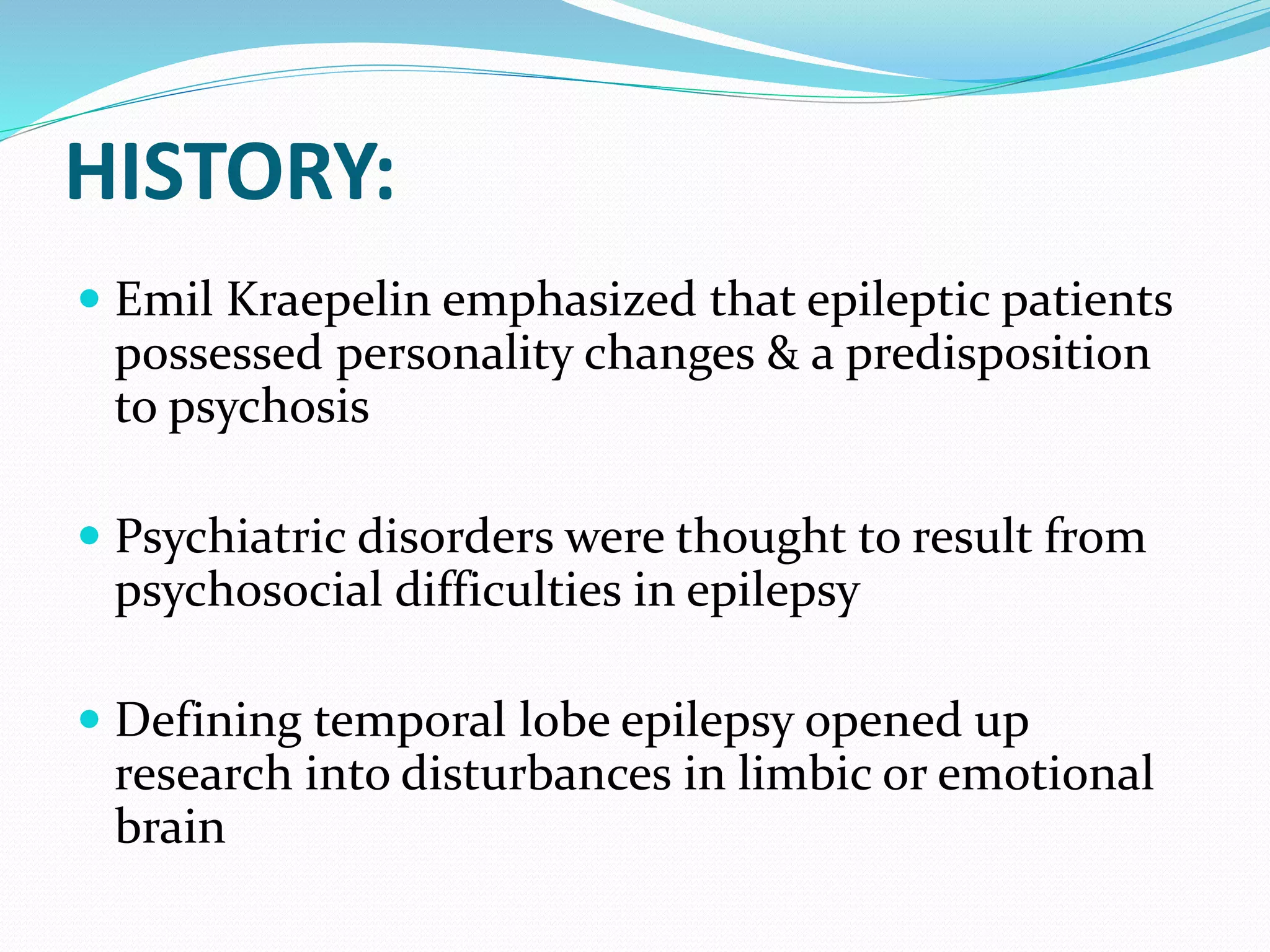 HISTORY:
 Emil Kraepelin emphasized that epileptic patients
possessed personality changes & a predisposition
to psychosis
 Psychiatric disorders were thought to result from
psychosocial difficulties in epilepsy
 Defining temporal lobe epilepsy opened up
research into disturbances in limbic or emotional
brain
 