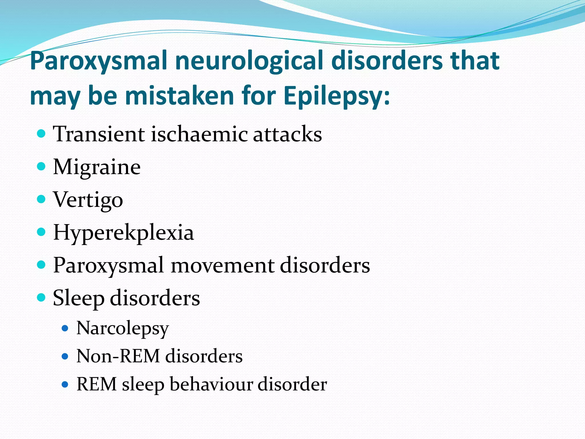 Paroxysmal neurological disorders that
may be mistaken for Epilepsy:
 Transient ischaemic attacks
 Migraine
 Vertigo
 Hyperekplexia
 Paroxysmal movement disorders
 Sleep disorders
 Narcolepsy
 Non-REM disorders
 REM sleep behaviour disorder
 