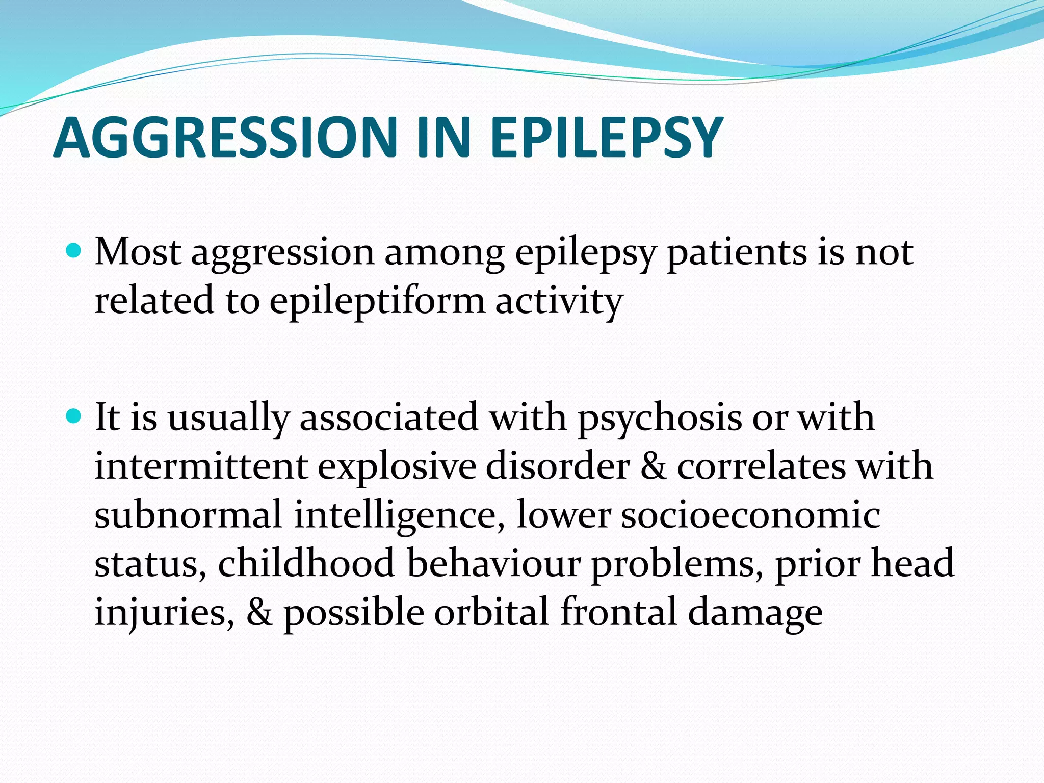 AGGRESSION IN EPILEPSY
 Most aggression among epilepsy patients is not
related to epileptiform activity
 It is usually associated with psychosis or with
intermittent explosive disorder & correlates with
subnormal intelligence, lower socioeconomic
status, childhood behaviour problems, prior head
injuries, & possible orbital frontal damage
 