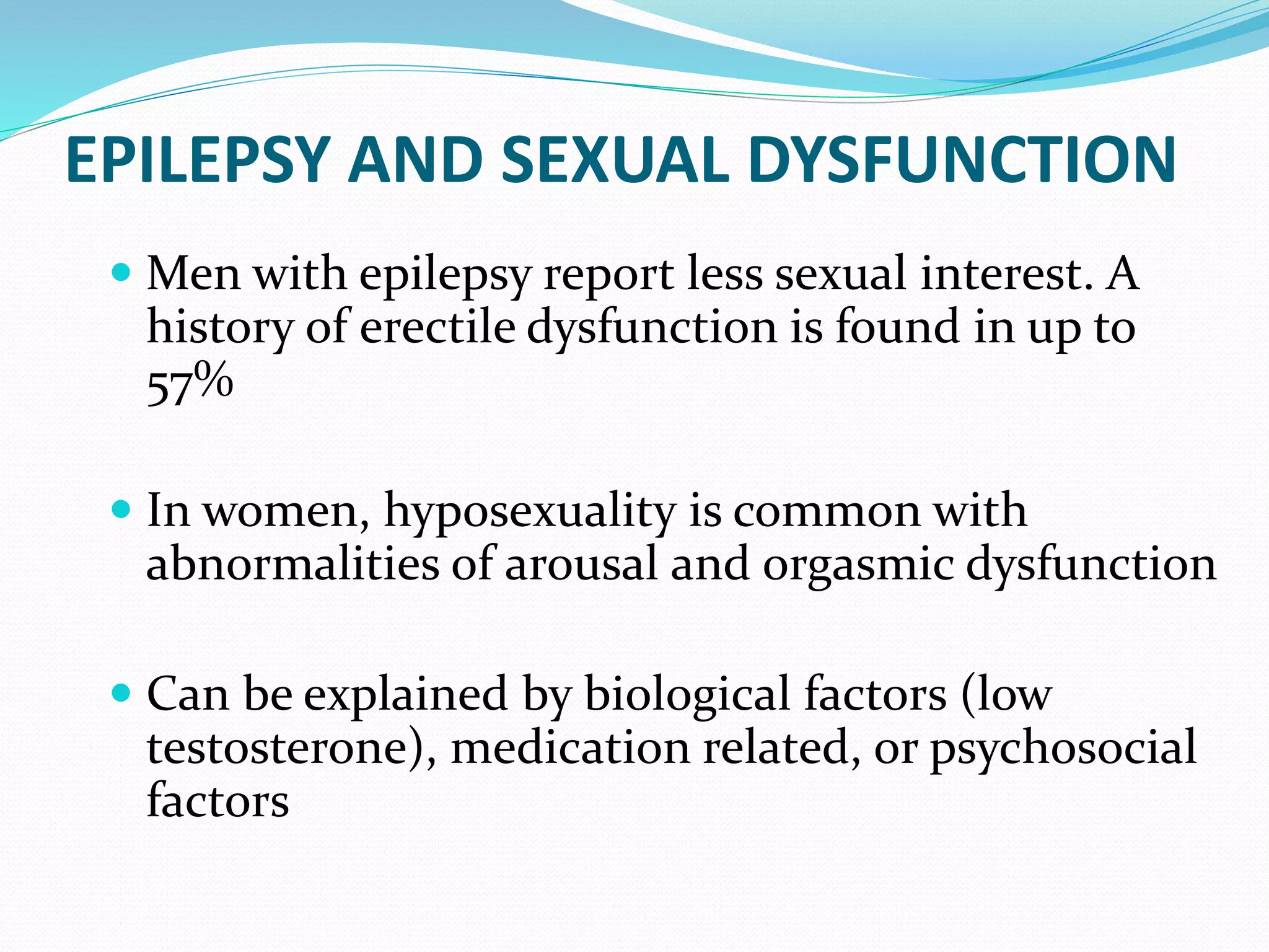 EPILEPSY AND SEXUAL DYSFUNCTION
 Men with epilepsy report less sexual interest. A
history of erectile dysfunction is found in up to
57%
 In women, hyposexuality is common with
abnormalities of arousal and orgasmic dysfunction
 Can be explained by biological factors (low
testosterone), medication related, or psychosocial
factors
 