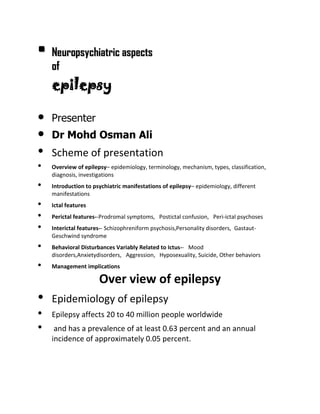 • Neuropsychiatric aspects
of

epilepsy
•
•

•
•
•
•
•
•
•
•

Presenter
Dr Mohd Osman Ali

Scheme of presentation
Overview of epilepsy– epidemiology, terminology, mechanism, types, classification,
diagnosis, investigations
Introduction to psychiatric manifestations of epilepsy– epidemiology, different
manifestations
Ictal features
Perictal features--Prodromal symptoms, Postictal confusion, Peri-ictal psychoses
Interictal features-- Schizophreniform psychosis,Personality disorders, GastautGeschwind syndrome
Behavioral Disturbances Variably Related to Ictus-- Mood
disorders,Anxietydisorders, Aggression, Hyposexuality, Suicide, Other behaviors
Management implications

Over view of epilepsy

•
•
•

Epidemiology of epilepsy
Epilepsy affects 20 to 40 million people worldwide
and has a prevalence of at least 0.63 percent and an annual
incidence of approximately 0.05 percent.

 