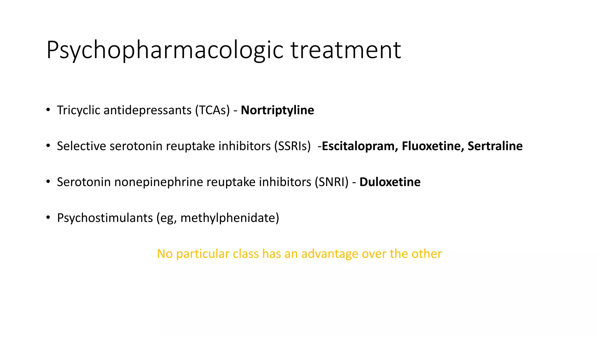 Psychopharmacologic treatment
• Tricyclic antidepressants (TCAs) - Nortriptyline
• Selective serotonin reuptake inhibitors (SSRIs) -Escitalopram, Fluoxetine, Sertraline
• Serotonin nonepinephrine reuptake inhibitors (SNRI) - Duloxetine
• Psychostimulants (eg, methylphenidate)
No particular class has an advantage over the other
 