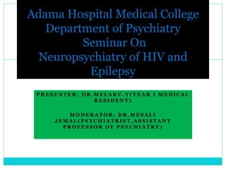 P R E S E N T E R : D R . M E L A K U . Y ( Y E A R I M E D I C A L
R E S I D E N T )
M O D E R A T O R : D R . M E S A L I
J E M A L ( P S Y C H I A T R I S T , A S S I S T A N T
P R O F E S S O R O F P S Y C H I A T R Y )
Adama Hospital Medical College
Department of Psychiatry
Seminar On
Neuropsychiatry of HIV and
Epilepsy
 