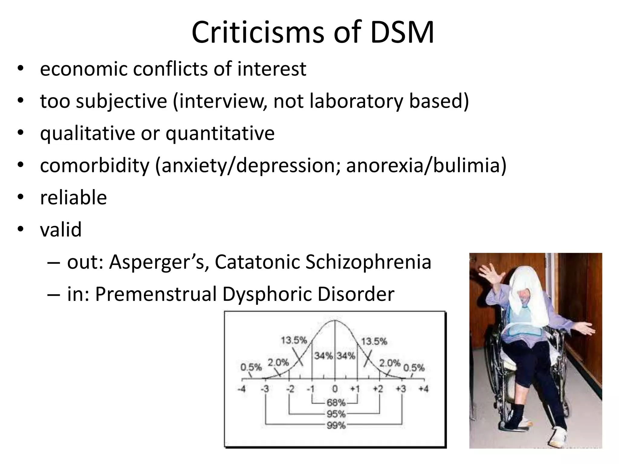 Criticisms of DSM
•   economic conflicts of interest
•   too subjective (interview, not laboratory based)
•   qualitative or quantitative
•   comorbidity (anxiety/depression; anorexia/bulimia)
•   reliable
•   valid
     – out: Asperger’s, Catatonic Schizophrenia
     – in: Premenstrual Dysphoric Disorder
 