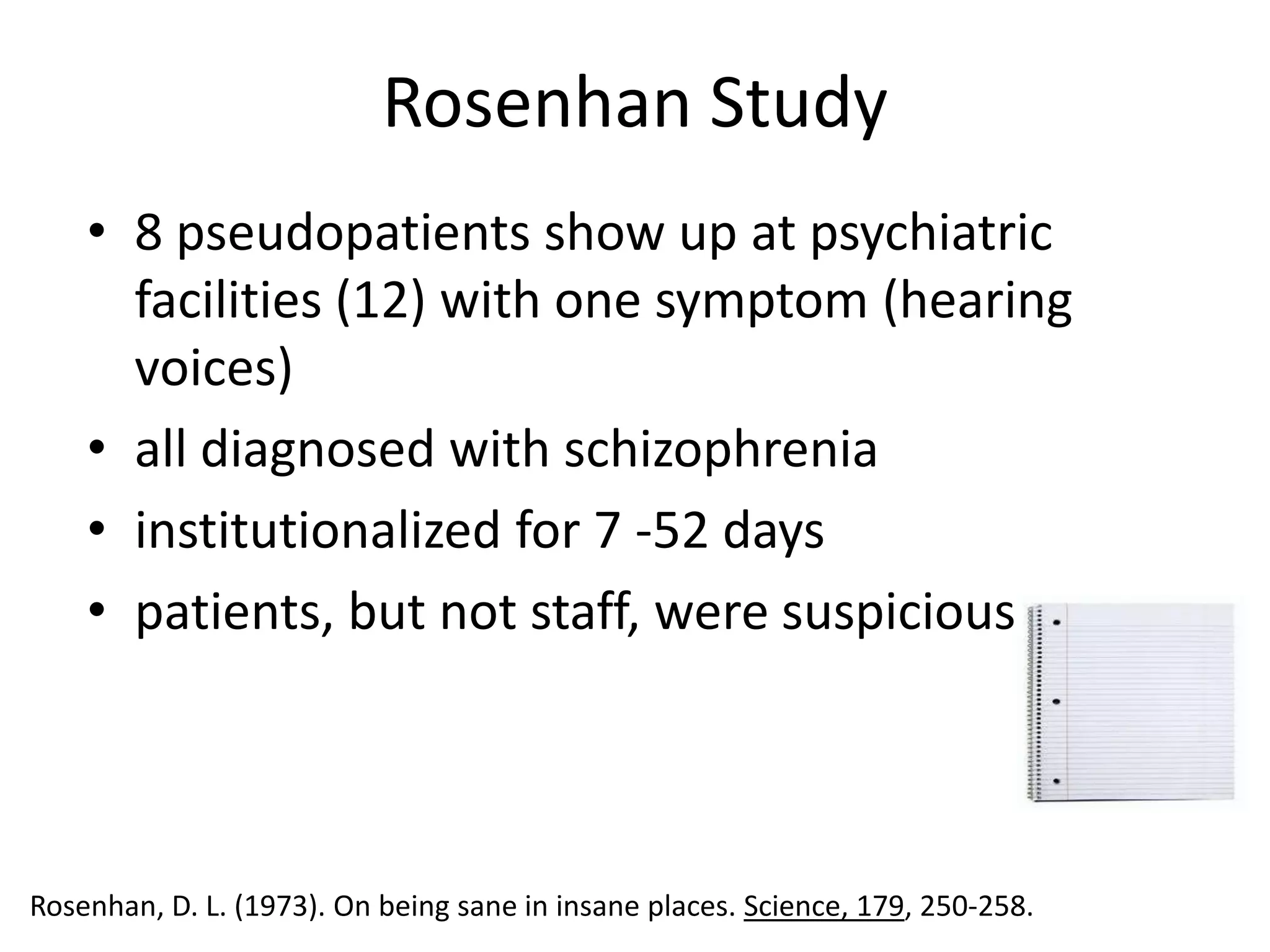 Rosenhan Study
    • 8 pseudopatients show up at psychiatric
      facilities (12) with one symptom (hearing
      voices)
    • all diagnosed with schizophrenia
    • institutionalized for 7 -52 days
    • patients, but not staff, were suspicious




Rosenhan, D. L. (1973). On being sane in insane places. Science, 179, 250-258.
 
