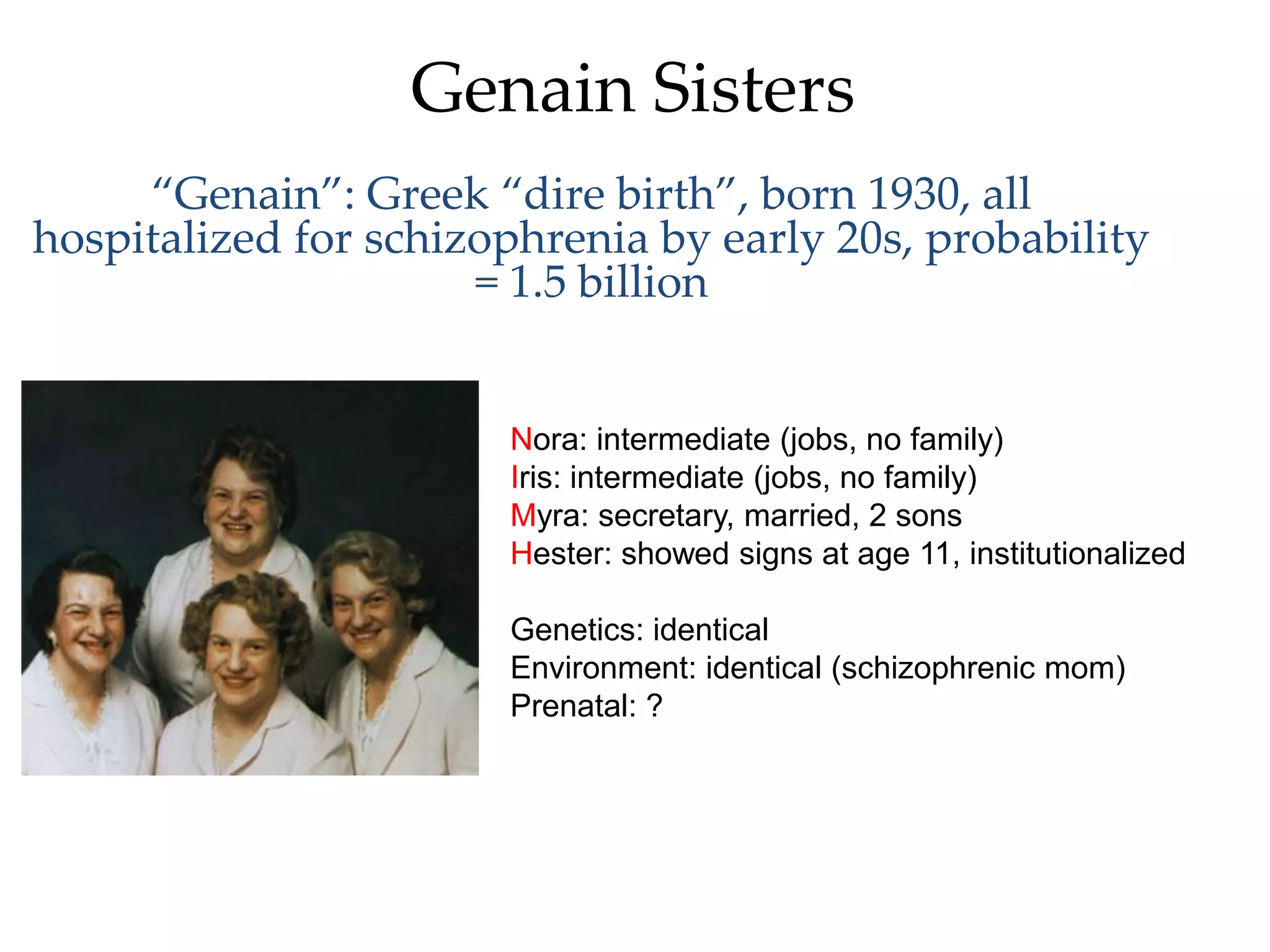 Genain Sisters
     “Genain”: Greek “dire birth”, born 1930, all
hospitalized for schizophrenia by early 20s, probability
                      = 1.5 billion


                       Nora: intermediate (jobs, no family)
                       Iris: intermediate (jobs, no family)
                       Myra: secretary, married, 2 sons
                       Hester: showed signs at age 11, institutionalized

                       Genetics: identical
                       Environment: identical (schizophrenic mom)
                       Prenatal: ?
 