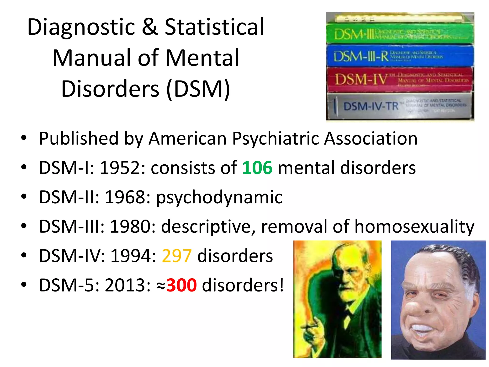 Diagnostic & Statistical
  Manual of Mental
   Disorders (DSM)
•   Published by American Psychiatric Association
•   DSM-I: 1952: consists of 106 mental disorders
•   DSM-II: 1968: psychodynamic
•   DSM-III: 1980: descriptive, removal of homosexuality
•   DSM-IV: 1994: 297 disorders
•   DSM-5: 2013: ≈300 disorders!
 
