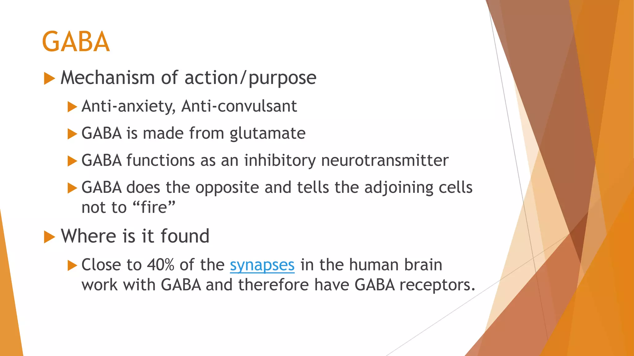 GABA
 Mechanism of action/purpose
 Anti-anxiety, Anti-convulsant
 GABA is made from glutamate
 GABA functions as an inhibitory neurotransmitter
 GABA does the opposite and tells the adjoining cells
not to “fire”
 Where is it found
 Close to 40% of the synapses in the human brain
work with GABA and therefore have GABA receptors.
 