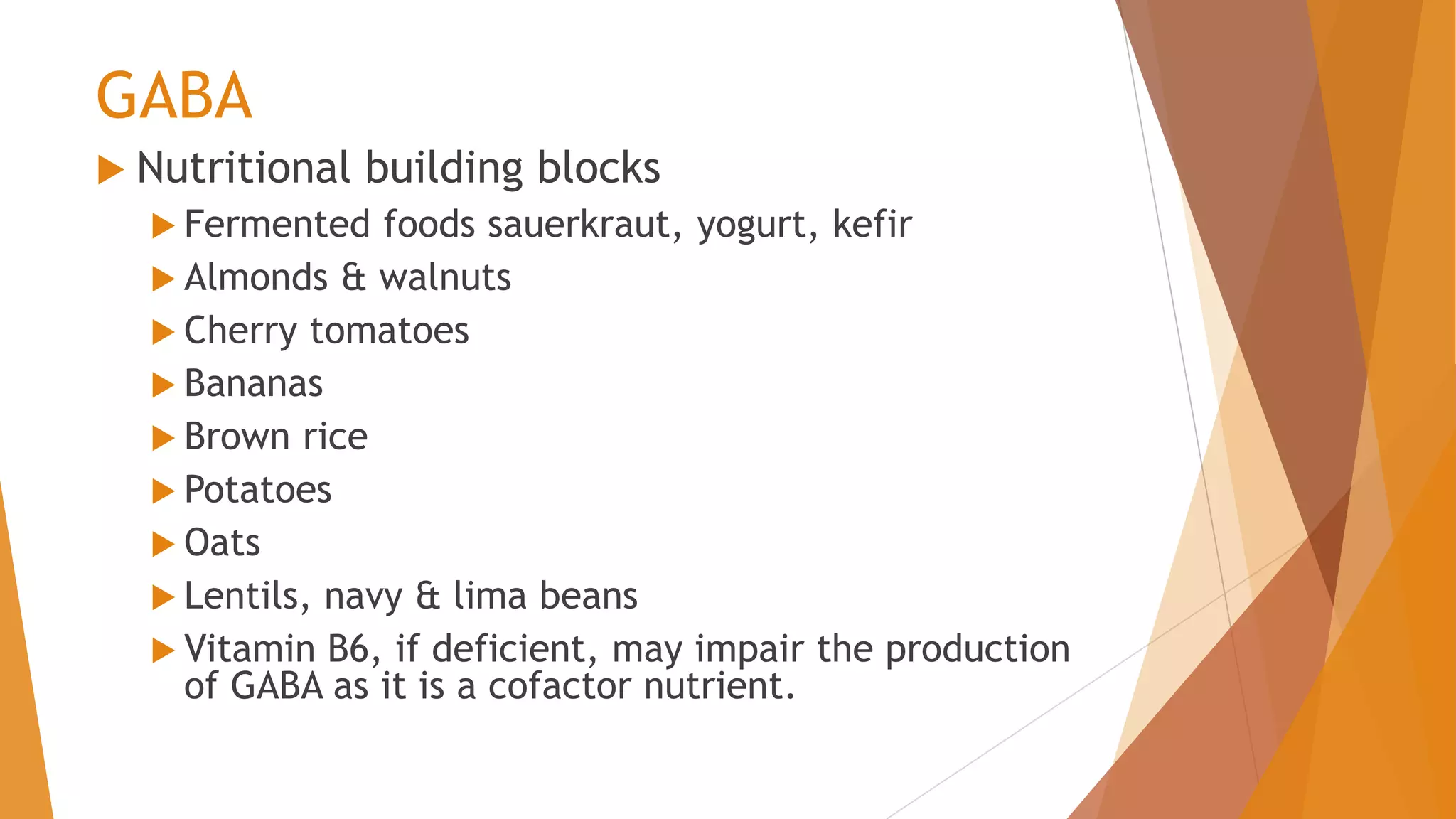 GABA
 Nutritional building blocks
 Fermented foods sauerkraut, yogurt, kefir
 Almonds & walnuts
 Cherry tomatoes
 Bananas
 Brown rice
 Potatoes
 Oats
 Lentils, navy & lima beans
 Vitamin B6, if deficient, may impair the production
of GABA as it is a cofactor nutrient.
 