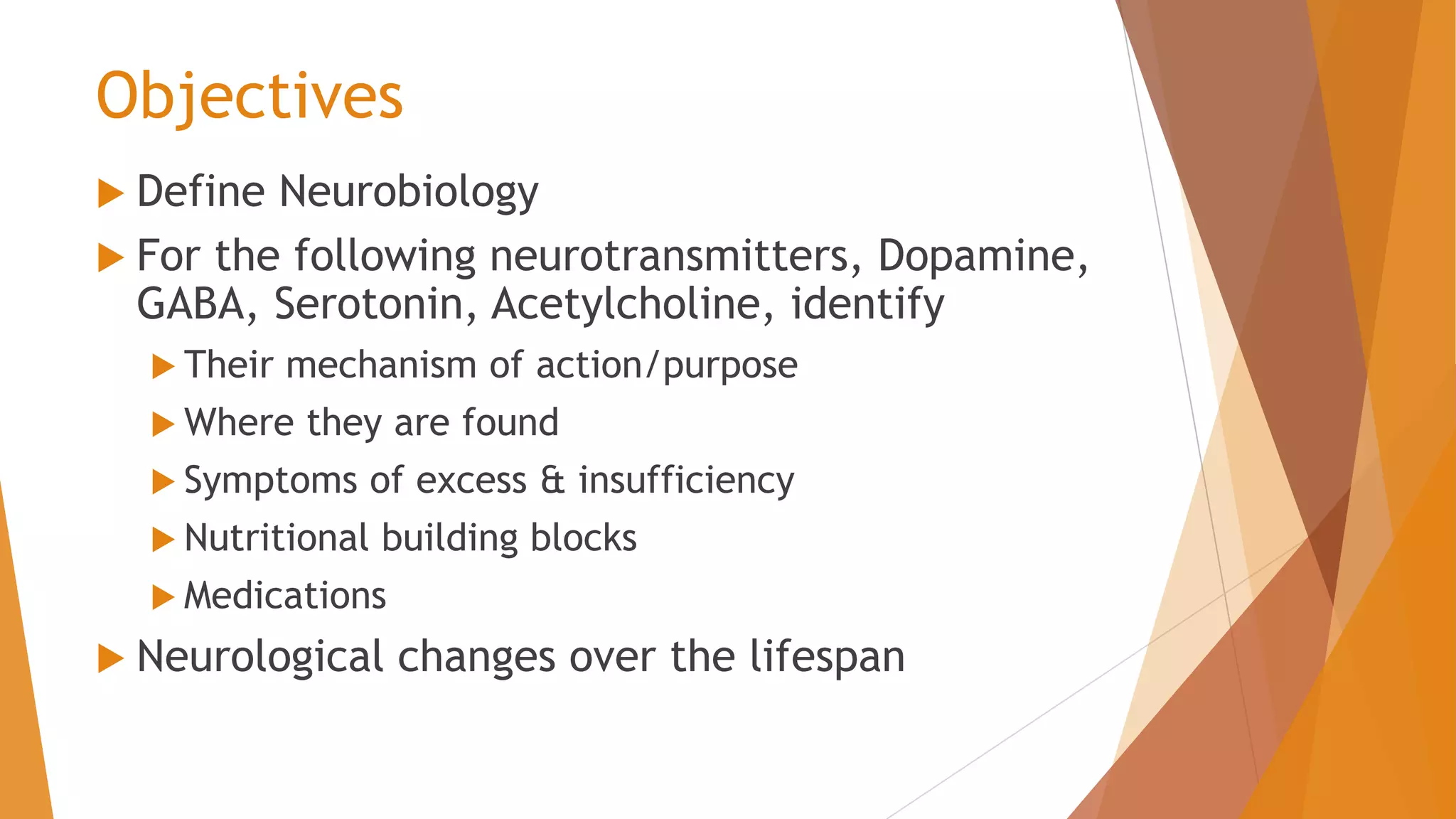 Objectives
 Define Neurobiology
 For the following neurotransmitters, Dopamine,
GABA, Serotonin, Acetylcholine, identify
 Their mechanism of action/purpose
 Where they are found
 Symptoms of excess & insufficiency
 Nutritional building blocks
 Medications
 Neurological changes over the lifespan
 