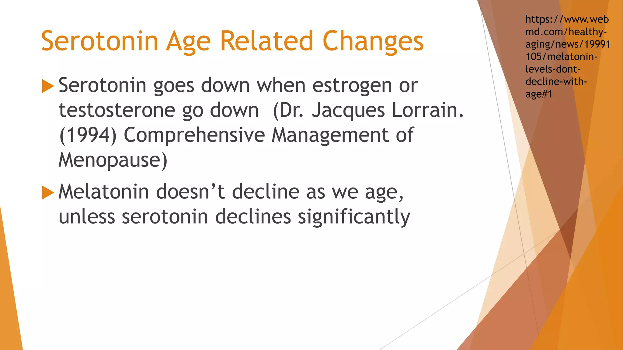 Serotonin Age Related Changes
 Serotonin goes down when estrogen or
testosterone go down (Dr. Jacques Lorrain.
(1994) Comprehensive Management of
Menopause)
 Melatonin doesn’t decline as we age,
unless serotonin declines significantly
https://www.web
md.com/healthy-
aging/news/19991
105/melatonin-
levels-dont-
decline-with-
age#1
 