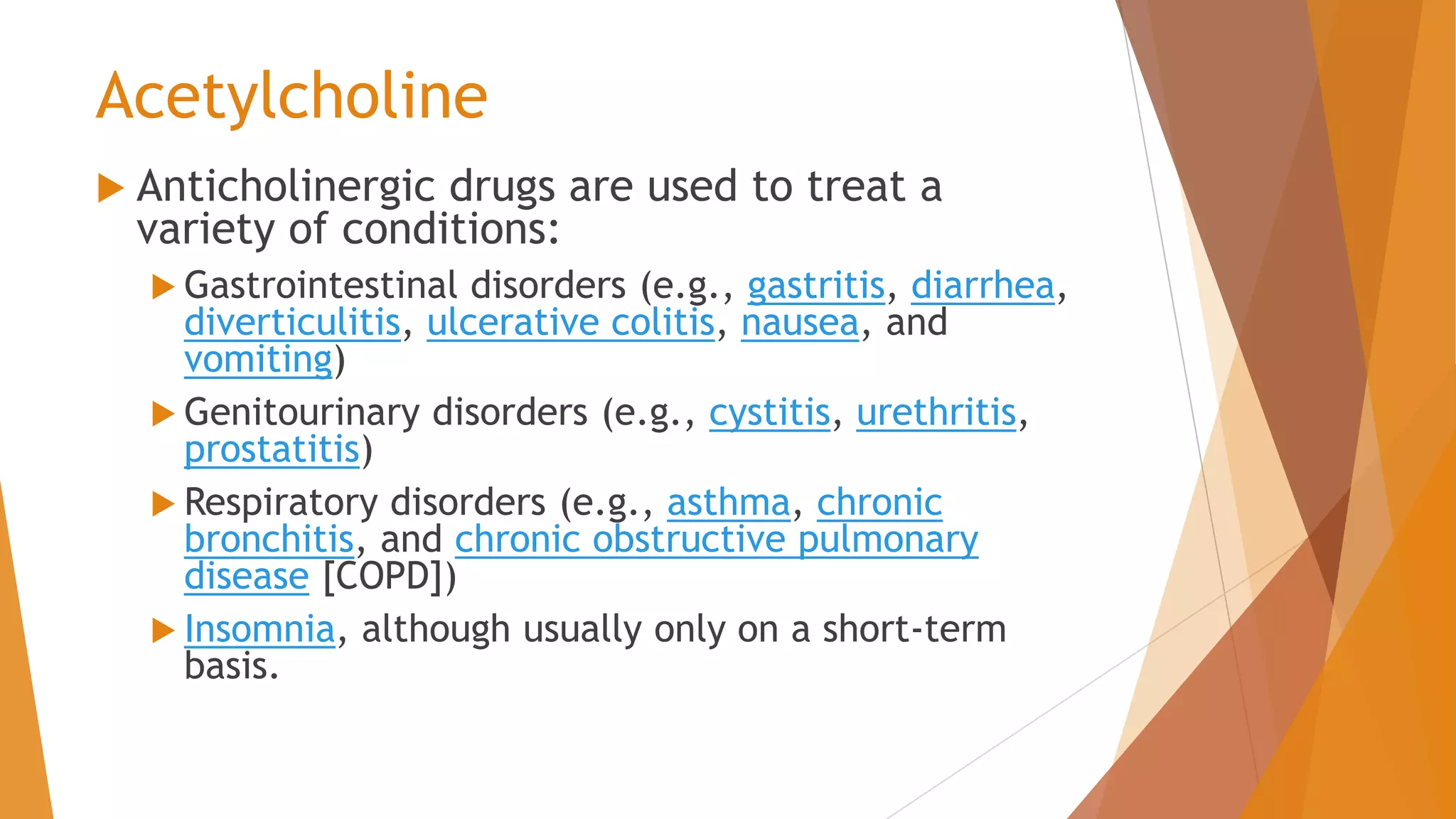 Acetylcholine
 Anticholinergic drugs are used to treat a
variety of conditions:
 Gastrointestinal disorders (e.g., gastritis, diarrhea,
diverticulitis, ulcerative colitis, nausea, and
vomiting)
 Genitourinary disorders (e.g., cystitis, urethritis,
prostatitis)
 Respiratory disorders (e.g., asthma, chronic
bronchitis, and chronic obstructive pulmonary
disease [COPD])
 Insomnia, although usually only on a short-term
basis.
 