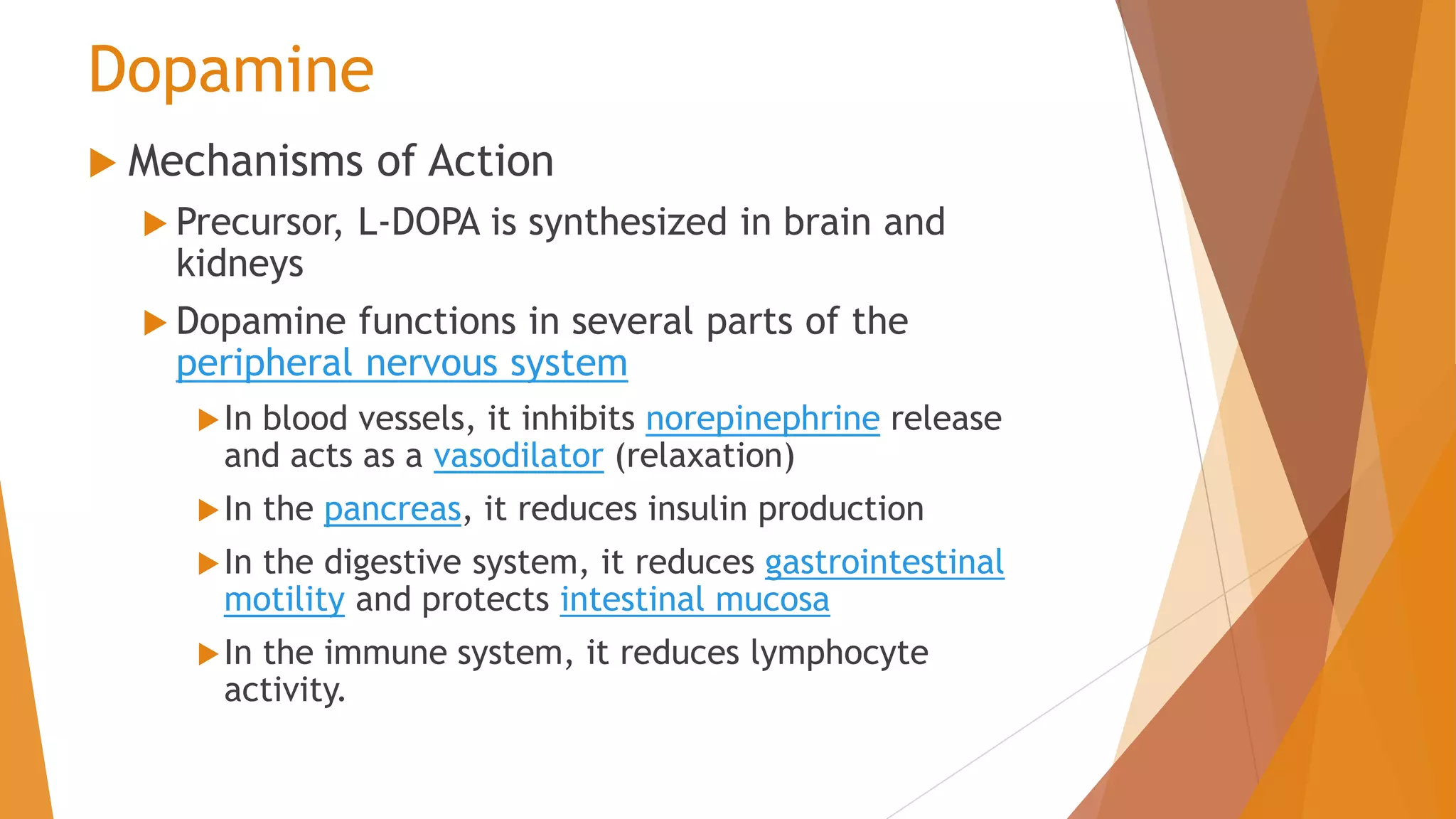 Dopamine
 Mechanisms of Action
 Precursor, L-DOPA is synthesized in brain and
kidneys
 Dopamine functions in several parts of the
peripheral nervous system
In blood vessels, it inhibits norepinephrine release
and acts as a vasodilator (relaxation)
In the pancreas, it reduces insulin production
In the digestive system, it reduces gastrointestinal
motility and protects intestinal mucosa
In the immune system, it reduces lymphocyte
activity.
 