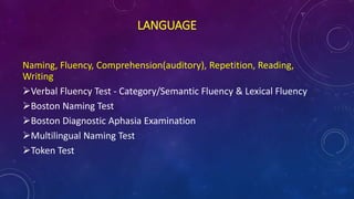LANGUAGE
Naming, Fluency, Comprehension(auditory), Repetition, Reading,
Writing
Verbal Fluency Test - Category/Semantic Fluency & Lexical Fluency
Boston Naming Test
Boston Diagnostic Aphasia Examination
Multilingual Naming Test
Token Test
 