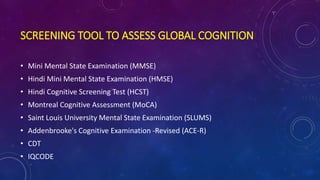SCREENING TOOL TO ASSESS GLOBAL COGNITION
• Mini Mental State Examination (MMSE)
• Hindi Mini Mental State Examination (HMSE)
• Hindi Cognitive Screening Test (HCST)
• Montreal Cognitive Assessment (MoCA)
• Saint Louis University Mental State Examination (SLUMS)
• Addenbrooke's Cognitive Examination -Revised (ACE-R)
• CDT
• IQCODE
 