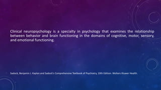 Clinical neuropsychology is a specialty in psychology that examines the relationship
between behavior and brain functioning in the domains of cognitive, motor, sensory,
and emotional functioning.
Sadock, Benjamin J. Kaplan and Sadock's Comprehensive Textbook of Psychiatry, 10th Edition. Wolters Kluwer Health.
 