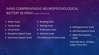 AIIMS COMPREHENSIVE NEUROPSYCHOLOGICAL
BATTERY IN HINDI (SURYA GUPTA ET AL)
1. Motor Scale
2. Tactile Scale
3. Visual Scale
4. Receptive Speech Scale
5. Expressive Speech Scale
6. Reading Scale
7. Writing Scale
8. Arithmetic Scale
9. Memory Scale
10.Intellectual Process Scale
A. Pathognomonic Scale
B. Left Hemisphere Scale
C. Right Hemosphere
Scale
Total 160 items, 10 basic
scales, Time-3hrs
 