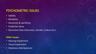 PSYCHOMETRIC ISSUES
• Validity
• Reliability
• Sensitivity & specificity
• Predictive Value
• Normative Data (Education, Gender, Culture etc.)
Other issues-
• Hearing Impairment
• Visual Impairment
• Weakness (Hemiparesis)
 