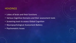 HEADINGS
• Lobes of brain and their functions
• Various Cognitive Domains and their assessment tools
• Screening tools to assess Global Cognition
• Neuropsychological Assessment Battery
• Psychometric Issues
 