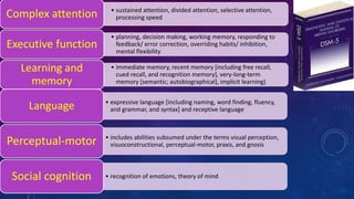 • sustained attention, divided attention, selective attention,
processing speedComplex attention
• planning, decision making, working memory, responding to
feedback/ error correction, overriding habits/ inhibition,
mental flexibility
Executive function
• immediate memory, recent memory [including free recall,
cued recall, and recognition memory], very-long-term
memory [semantic; autobiographical], implicit learning)
Learning and
memory
• expressive language [including naming, word finding, fluency,
and grammar, and syntax] and receptive languageLanguage
• includes abilities subsumed under the terms visual perception,
visuoconstructional, perceptual-motor, praxis, and gnosisPerceptual-motor
• recognition of emotions, theory of mindSocial cognition
 