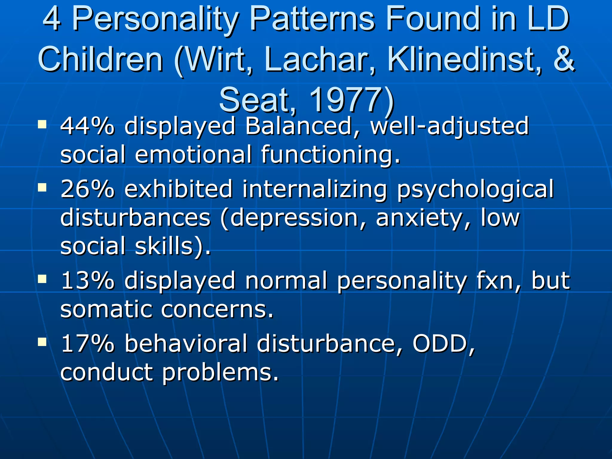 4 Personality Patterns Found in LD Children (Wirt, Lachar, Klinedinst, & Seat, 1977) 44% displayed Balanced, well-adjusted social emotional functioning. 26% exhibited internalizing psychological disturbances (depression, anxiety, low social skills). 13% displayed normal personality fxn, but somatic concerns. 17% behavioral disturbance, ODD, conduct problems. 