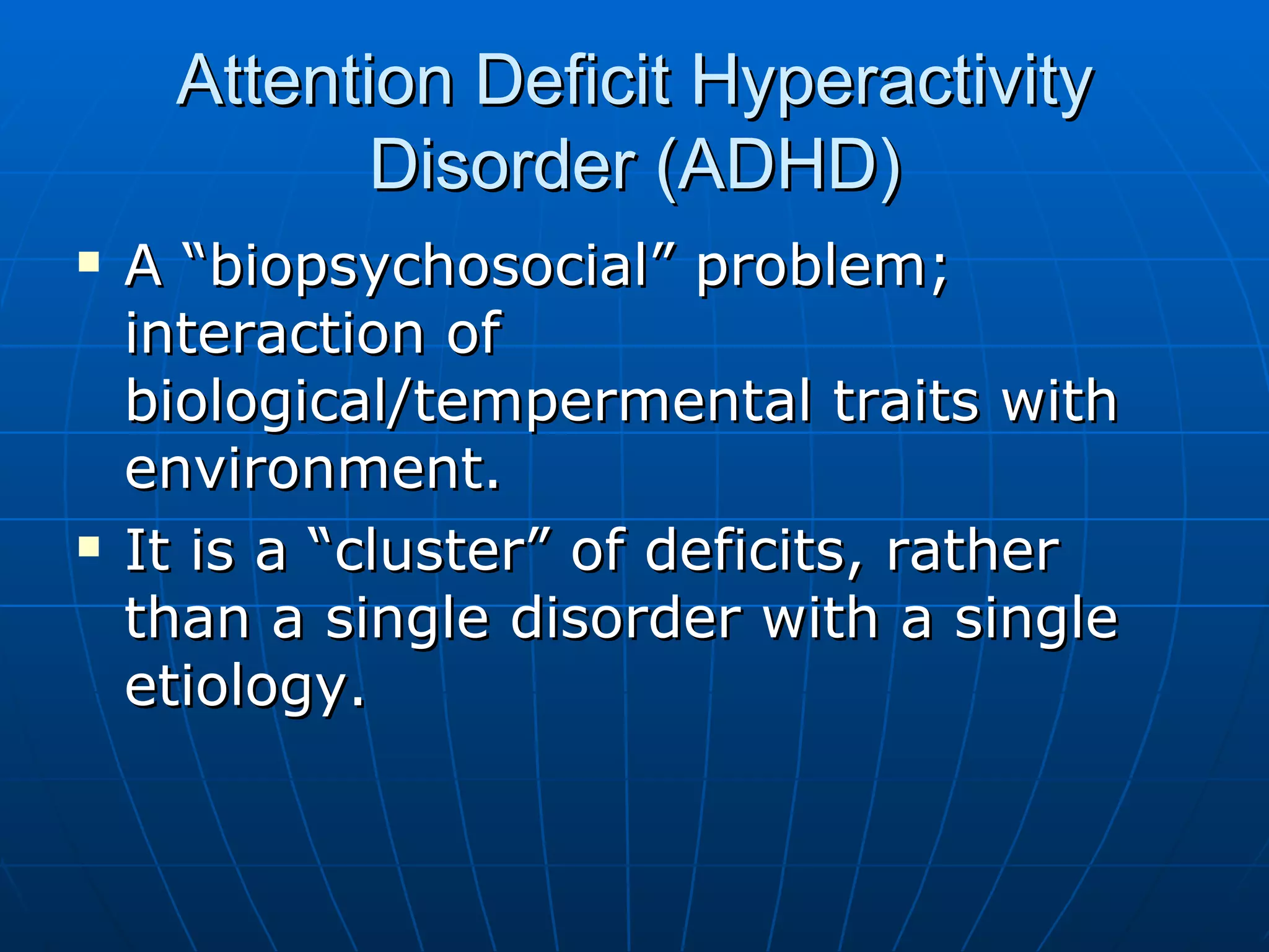 Attention Deficit Hyperactivity Disorder (ADHD) A “biopsychosocial” problem; interaction of biological/tempermental traits with environment. It is a “cluster” of deficits, rather than a single disorder with a single etiology. 