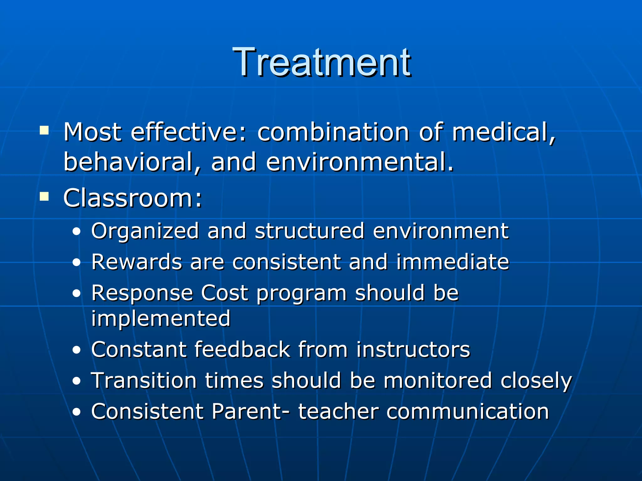 Treatment Most effective: combination of medical, behavioral, and environmental. Classroom:  Organized and structured environment  Rewards are consistent and immediate Response Cost program should be implemented Constant feedback from instructors Transition times should be monitored closely Consistent Parent- teacher communication 