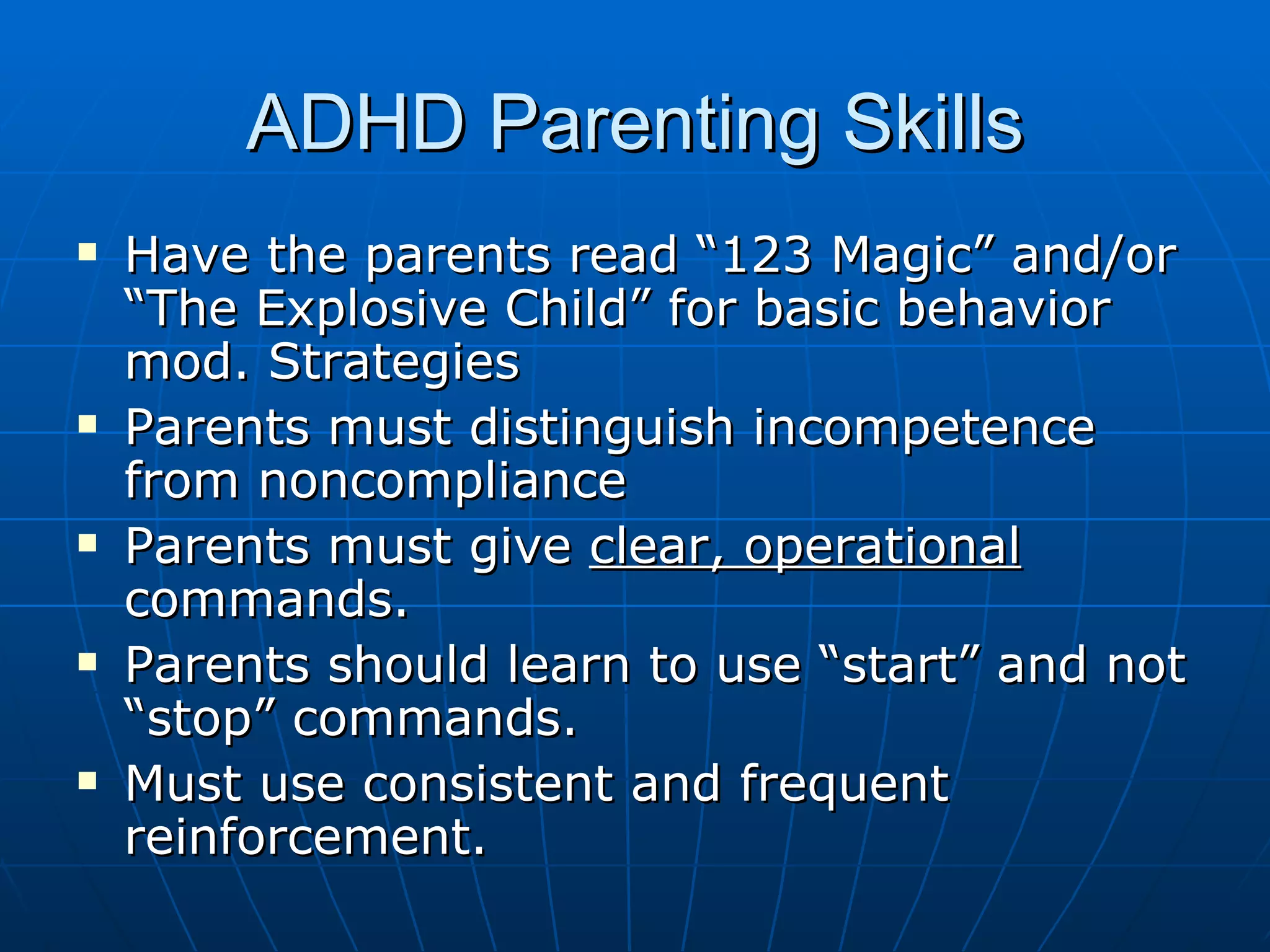ADHD Parenting Skills Have the parents read “123 Magic” and/or “The Explosive Child” for basic behavior mod. Strategies Parents must distinguish incompetence from noncompliance Parents must give  clear, operational  commands.  Parents should learn to use “start” and not “stop” commands. Must use consistent and frequent reinforcement.  