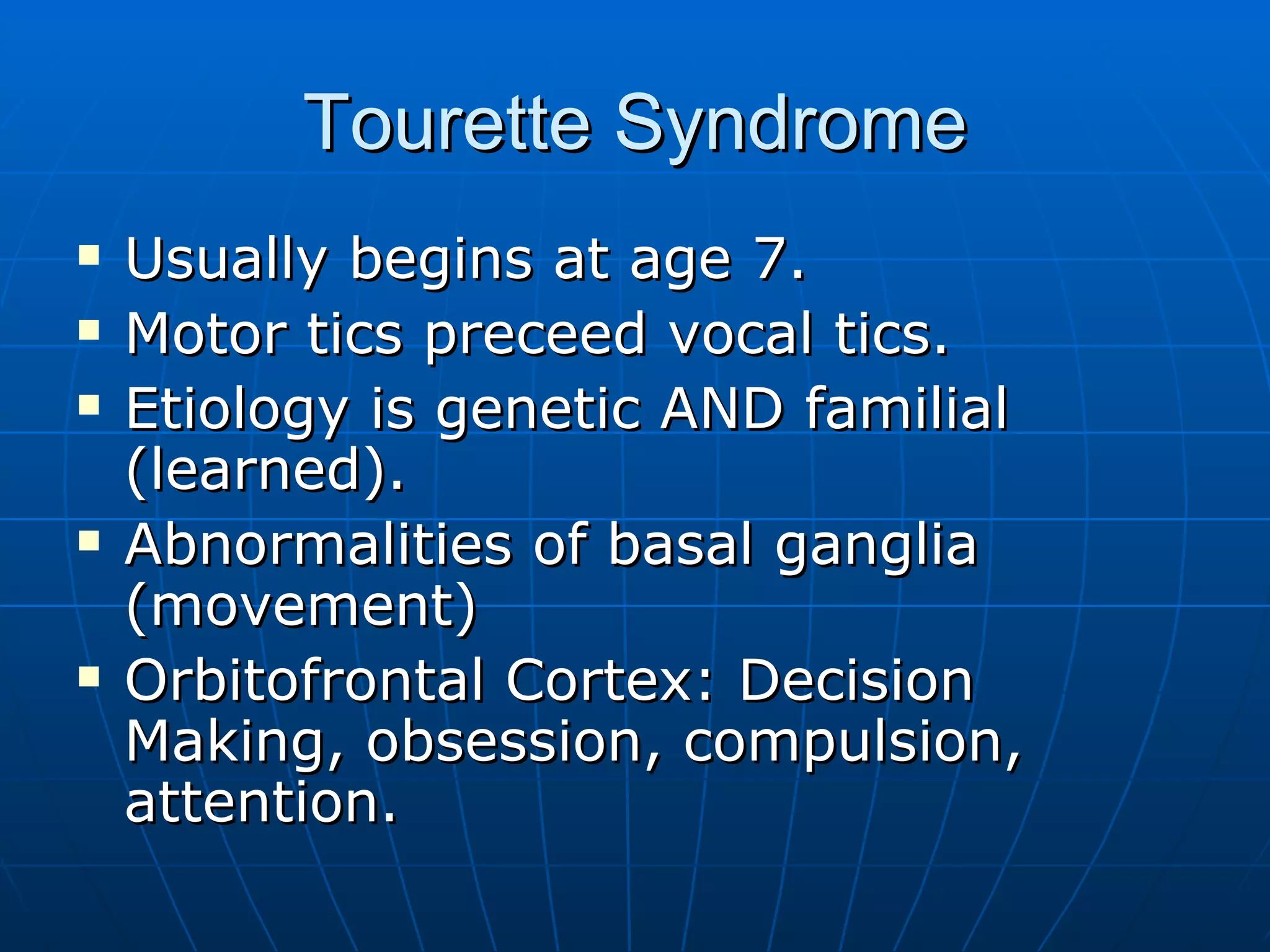Tourette Syndrome Usually begins at age 7. Motor tics preceed vocal tics. Etiology is genetic AND familial (learned). Abnormalities of basal ganglia (movement) Orbitofrontal Cortex: Decision Making, obsession, compulsion, attention. 