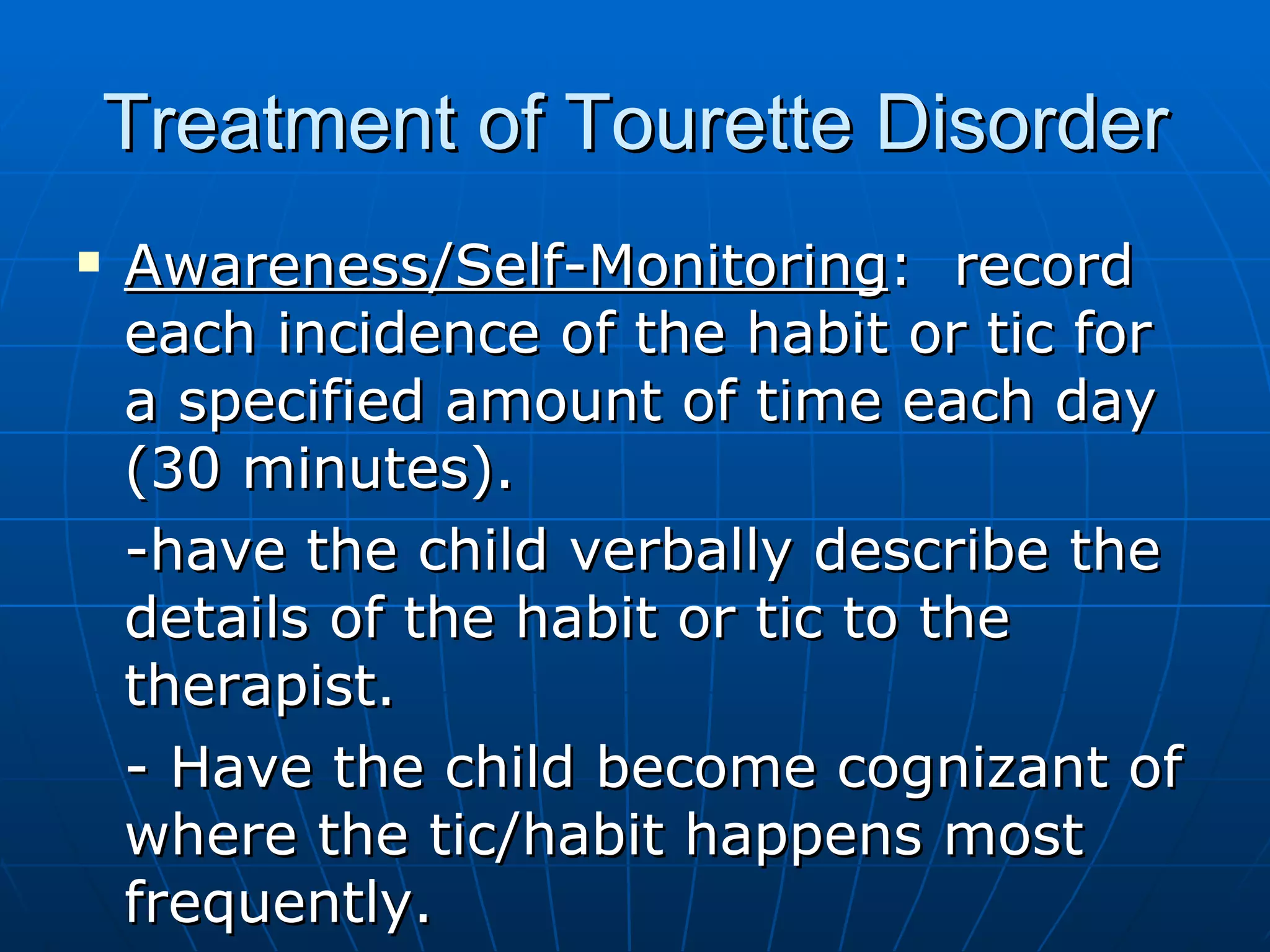 Treatment of Tourette Disorder Awareness/Self-Monitoring :  record each incidence of the habit or tic for a specified amount of time each day (30 minutes).  -have the child verbally describe the details of the habit or tic to the therapist.  - Have the child become cognizant of where the tic/habit happens most frequently. 