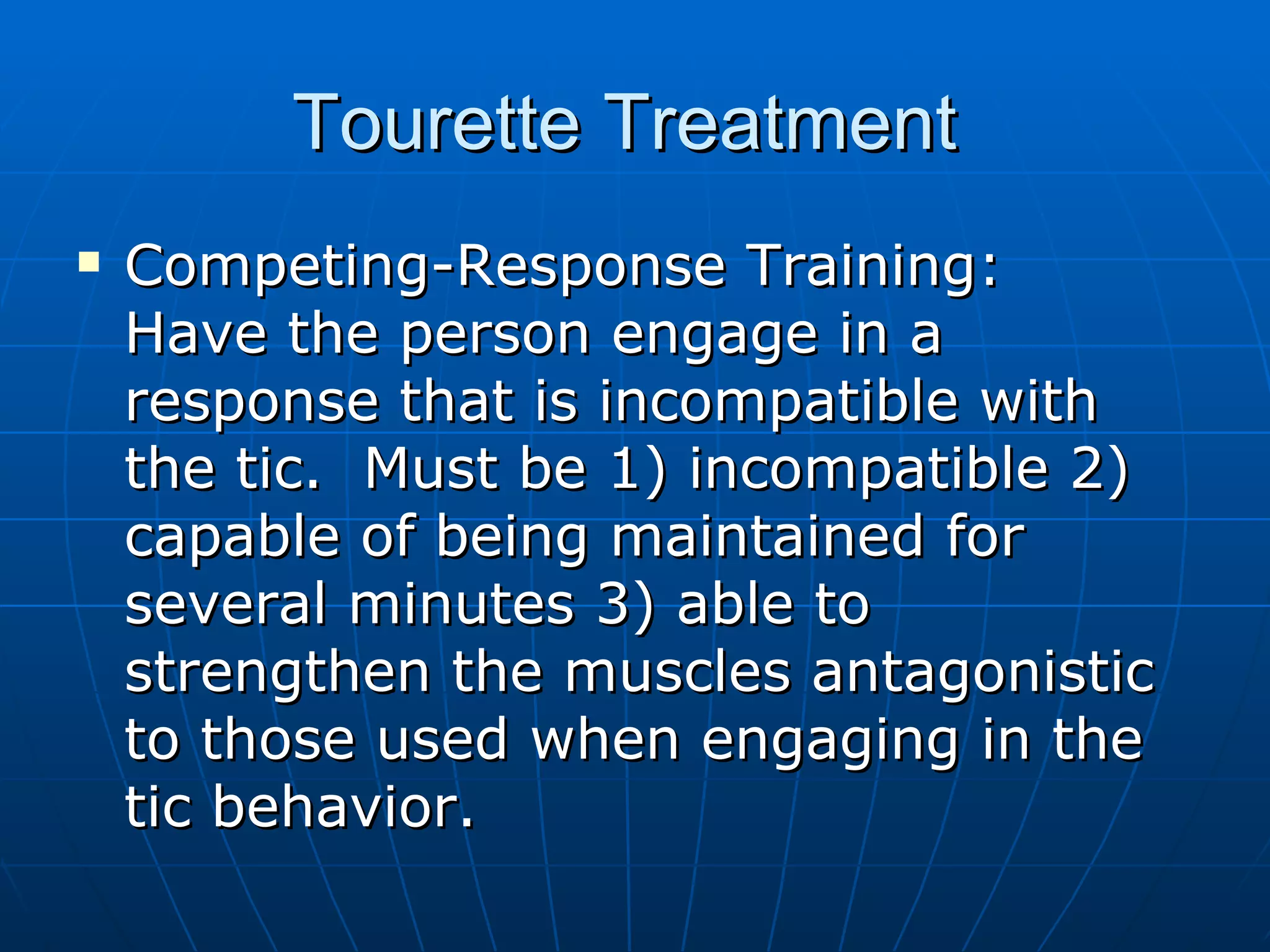 Tourette Treatment  Competing-Response Training:  Have the person engage in a response that is incompatible with the tic.  Must be 1) incompatible 2) capable of being maintained for several minutes 3) able to strengthen the muscles antagonistic to those used when engaging in the tic behavior. 