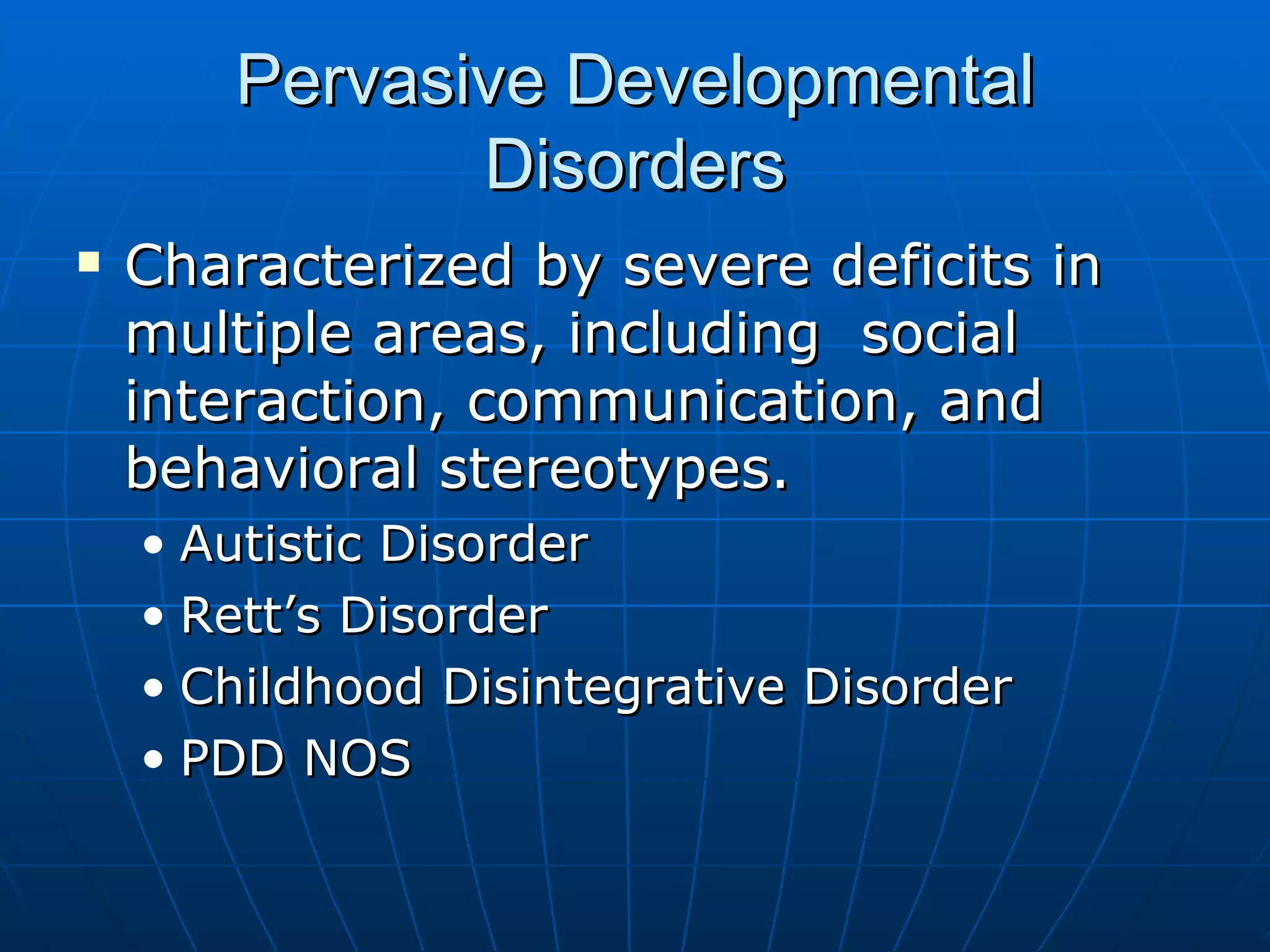 Pervasive Developmental Disorders Characterized by severe deficits in multiple areas, including  social interaction, communication, and behavioral stereotypes. Autistic Disorder Rett’s Disorder Childhood Disintegrative Disorder PDD NOS 