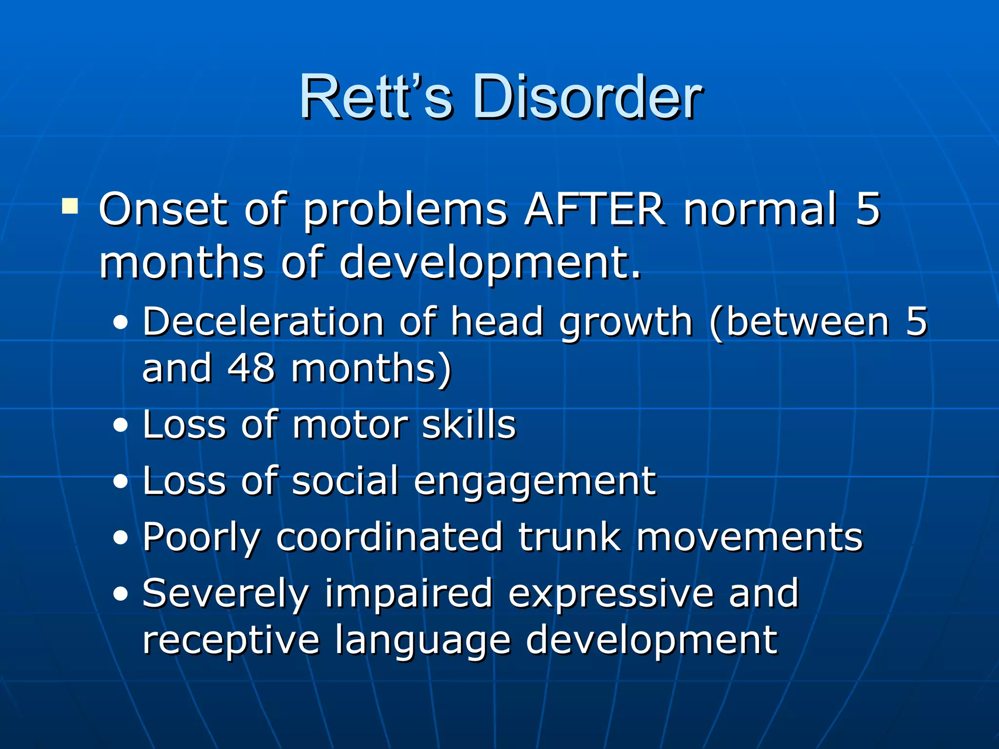 Rett’s Disorder Onset of problems AFTER normal 5 months of development. Deceleration of head growth (between 5 and 48 months) Loss of motor skills Loss of social engagement Poorly coordinated trunk movements Severely impaired expressive and receptive language development 