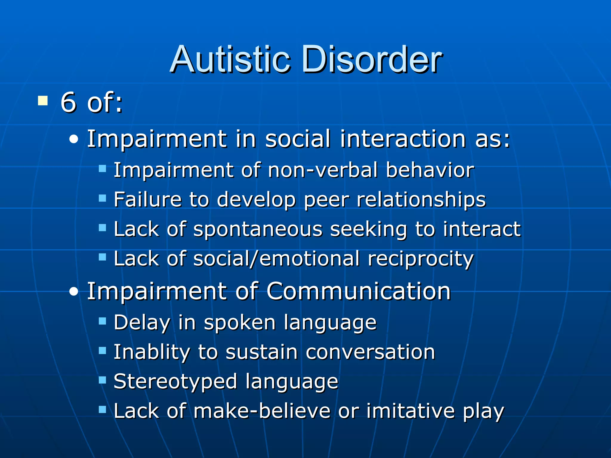 Autistic Disorder 6 of: Impairment in social interaction as: Impairment of non-verbal behavior Failure to develop peer relationships Lack of spontaneous seeking to interact Lack of social/emotional reciprocity Impairment of Communication Delay in spoken language Inablity to sustain conversation Stereotyped language Lack of make-believe or imitative play 